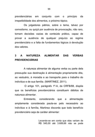 99
previdenciárias em conjunto com o princípio da
irrepetibilidade dos alimentos, o próximo tópico.
Os julgadores pátrios, sobre o tema, talvez por
comodismo, ou quiçá por ausência de provocação, não raro,
tomam decisões vazias de conteúdo prático, capaz de
provar a ausência de qualquer prejuízo ao regime
previdenciário e a falta de fundamentos lógicos à devolução
dos valores.
3 A NATUREZA ALIMENTAR DAS VERBAS
PREVIDENCIÁRIAS
A natureza alimentar de alguma verba ou parte dela
pressupõe sua destinação à alimentação propriamente dita,
ao vestuário, à moradia e ao transporte para o trabalho do
indivíduo e de sua família. (MARTINEZ, 2011).
O artigo 101, parágrafo 1º-A, da CRFB/88, dispõe
que os benefícios previdenciários constituem débitos de
natureza alimentar.
Entretanto, considerando que a alimentação
amplamente considerada pauta-se pelo necessário ao
indivíduo e à família, Martinez discorda que todo benefício
previdenciário seja de caráter alimentar:
Levando-se em conta que elas variam de
R$ 545,00 até 3.689,66 não se pode
 