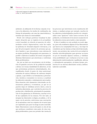 30 Obesidad • Síndrome metabólico y trastornos alimentarios » Volumen 26 » Número 2 » Septiembre 2015
ambiente, la utilización de la fuerza corporal, el ac-
ceso a los alimentos, los modos de combinarlos, las
formas de prepararlos, así como las características y
sentidos que asume la comensalidad.
Desde este enfoque podemos visualizar la alar-
mante situación que se registra en la actualidad,
a nivel mundial, en relación al aumento de enfer-
medades crónico degenerativas, entre las cuales
la epidemia de obesidad adquiere relevancia, a la
par del preocupante número de personas que pa-
dece hambre y que entendemos como síntoma de
un mismo problema. Bosquejado este panorama, es
posible colaborar al análisis del mismo integrando
distintas dimensiones que atraviesan y conforman
dicha problemática.
Así, por un lado nos encontramos con la inclina-
ción de grandes sectores de las población mundial
a dietas con escasa variabilidad de alimentos, en las
que predominan productos industrializados, des-
equilibrados desde el punto de vista nutricional,
saturados de azúcar, hidratos de carbonos simples
y grasas, y que debido a su formulación y presenta-
ción, tienden a consumirse en exceso y a sustituir
los alimentos naturales o mínimamente procesados.
Esta situación está claramente relacionada con di-
mensiones políticas y económicas, ya que no se
pueden dejar de visibilizar actores claves, como la
industria alimentaria, que controla los procesos de
producción y distribución, priorizando la maximiza-
ción de las ganancias en detrimento, muchas veces
de las cualidades de los mismos. Por otro lado, al
integrar las dimensión ecológica al análisis, y de la
mano con la anterior, entrevemos una concepción
de la naturaleza como un conjunto de recursos para
ser explotados que pone en riesgo su auto sostenibi-
lidad. Dimensiones como la del gusto es otra de las
que podemos considerar como parte de esta com-
pleja problemática, pues nos permite dar cuenta de
los procesos que intervienen en la constitución del
mismo, y analizar porque por ejemplo, muchos de
los alimentos industrializados pueden ser categori-
zados como “gustosos” entre vastos sectores de la
población, en detrimento de la menor aceptación de
los alimentos menos procesados y más naturales.
Si bien el análisis no está acabado en modo algu-
no, pues solo resaltamos algunas de las dimensiones
que hacen a la complejidad del caso, y sin dejar de
considerar que las mismas actúan interrelacionada-
mente, nos permiten dar cuenta de la necesidad de
miradas interdisciplinarias para generar acciones
en pos de desandar algunos caminos, y viabilizar
otras posibilidades que conduzcan al acceso a una
alimentación nutricionalmente equilibrada, sabrosa
y culturalmente apropiada y, al mismo tiempo, pro-
motora de un sistema alimentario social y ambien-
talmente sostenible.
» Ecos del Congreso II. Alimentación autóctona. Comentario.
» Por: Lic. Gloria Sammartino
 