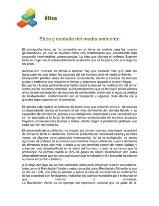 Ética y cuidado del medio ambiente
El sobrepoblamiento se ha convertido en un tema de análisis para las nuevas
generaciones, ya que se muestra como una problemática que actualmente está
causando innumerables consecuencias. La idea que plantea el profesor Stephen
tiene su origen en el sobrepoblamiento acelerado que se ha producido a lo largo de
los años.
Aunque son diversos los temas a abarcar, hay que focalizar más que nada las
repercusiones que tienen las acciones del ser humano ante el medio ambiente.
El expositor plantea ideas de manera contundente, dando a conocer de manera
audaz y certera lo que nosotros le hemos y seguimos causado a nuestro hogar.
En cuanto a lo más pertinente esta hablar sobre la idea de “la modificación del clima”
como uno de los temas centrales, la industrialización que se ha vivido en los últimos
años, la sobreexplotación de recursos de combustible, el mal uso el agua, la pérdida
de biodiversidad, contaminación por el transporte y algunas otras dando pie a
grandes repercusiones en el ambiente.
El planeta está repleto de millones de seres vivos que conviven entre sí, de manera
co-dependiente siendo el humano el ser más dominante del planeta debido a su
capacidad de conciencia; gracias a su inteligencia, creatividad y a la necesidad que
se ha suscitado a lo largo de tiempo hemos evolucionado en muchos aspectos
trayendo consecuencias buenas y malas, dando origen a problemas globales que
cada vez van en aumento.
El crecimiento de la población, ha creado, por obvias razones, una mayor necesidad
de consumo tanto en alimentos, como en productos de necesidad básica y muchas
veces, de algunos otros productos innecesarios; tal es la explotación de zonas
agrícolas, el profesor da a conocer que mientras mayor población,nuestra demanda
de alimentos crece aún más, y estos a su vez terminan siendo de menor calidad y
crean así una desestabilidad en la salud del humano, a esto le sumamos que la
producción de comida realiza el 30% de gases de efecto invernadero; con estas
cifras observamos que es más que la que hace la industria y el transporte, lo anterior
aumenta el cambio climático.
A lo largo del siglo XX se han planteado ideas para preservar nuestro ecosistema,
tales como la Revolución Verde o mejor conocida como Revolución Alimentaria que
se dio en 1950, con esto se planteó y aplicó la idea de incrementar el rendimiento
de las cosechas con fertilizantes, rediseñar los cultivos mundiales para el mundo en
que vivimos y viviremos.
La Revolución Verde es un ejemplo del optimismo racional que es parte de la
 
