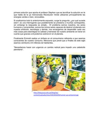 primera solución que aporta el profesor Stephen que es tecnificar la solución en la
que habla de la ya mencionada Revolución Verde utilizando principalmente las
energías verdes o bien, renovables.
Si analizamos todo lo anteriormente expuesto, surge la pregunta: ¿por qué sucede
esto?, es una interrogante que posiblemente se prestaría a muchas contrapartes,
sin embargo la respuesta es simple… El problema somos nosotros, los seres
humanos y conscientes; somos los únicos seres capaces de destruir al planeta con
nuestra ambición, tecnología y demás, nos encargamos de desarrollar cada vez
más cosas para desintegrar la calidad y bienestar de nuestro ambiente sin tener en
cuenta que gracias a él podemos sobrevivir en el planeta.
Finalmente Emmott realiza un énfasis en el consumismo referente a que seamos
conscientes de nuestro consumo. Menciona que prevé que a finales de este siglo
seamos veintiocho mil millones de habitantes.
“Necesitamos hacer con urgencia un cambio radical para impedir una catástrofe
planetaria”.
http://blog.pucp.edu.pe/blog/wp-
content/uploads/sites/150/2010/02/runner-up-cartoonist.jpg
 
