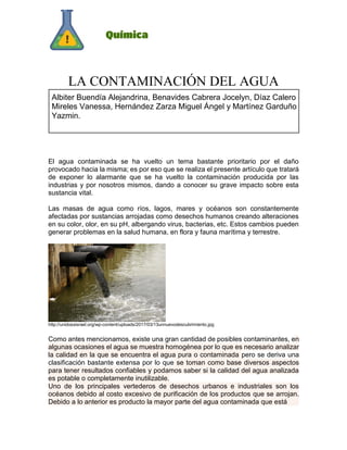 LA CONTAMINACIÓN DEL AGUA
El agua contaminada se ha vuelto un tema bastante prioritario por el daño
provocado hacia la misma; es por eso que se realiza el presente artículo que tratará
de exponer lo alarmante que se ha vuelto la contaminación producida por las
industrias y por nosotros mismos, dando a conocer su grave impacto sobre esta
sustancia vital.
Las masas de agua como ríos, lagos, mares y océanos son constantemente
afectadas por sustancias arrojadas como desechos humanos creando alteraciones
en su color, olor, en su pH, albergando virus, bacterias, etc. Estos cambios pueden
generar problemas en la salud humana, en flora y fauna marítima y terrestre.
http://unidosxisrael.org/wp-content/uploads/2017/03/13unnuevodescubrimiento.jpg
Como antes mencionamos, existe una gran cantidad de posibles contaminantes, en
algunas ocasiones el agua se muestra homogénea por lo que es necesario analizar
la calidad en la que se encuentra el agua pura o contaminada pero se deriva una
clasificación bastante extensa por lo que se toman como base diversos aspectos
para tener resultados confiables y podamos saber si la calidad del agua analizada
es potable o completamente inutilizable.
Uno de los principales vertederos de desechos urbanos e industriales son los
océanos debido al costo excesivo de purificación de los productos que se arrojan.
Debido a lo anterior es producto la mayor parte del agua contaminada que está
Albiter Buendía Alejandrina, Benavides Cabrera Jocelyn, Díaz Calero
Mireles Vanessa, Hernández Zarza Miguel Ángel y Martínez Garduño
Yazmin.
 