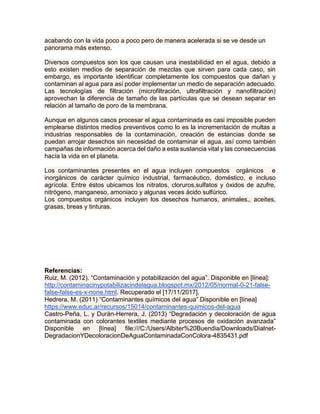 acabando con la vida poco a poco pero de manera acelerada si se ve desde un
panorama más extenso.
Diversos compuestos son los que causan una inestabilidad en el agua, debido a
esto existen medios de separación de mezclas que sirven para cada caso, sin
embargo, es importante identificar completamente los compuestos que dañan y
contaminan al agua para así poder implementar un medio de separación adecuado.
Las tecnologías de filtración (microfiltración, ultrafiltración y nanofiltración)
aprovechan la diferencia de tamaño de las partículas que se desean separar en
relación al tamaño de poro de la membrana.
Aunque en algunos casos procesar el agua contaminada es casi imposible pueden
emplearse distintos medios preventivos como lo es la incrementación de multas a
industrias responsables de la contaminación, creación de estancias donde se
puedan arrojar desechos sin necesidad de contaminar el agua, así como también
campañas de información acerca del daño a esta sustancia vital y las consecuencias
hacía la vida en el planeta.
Los contaminantes presentes en el agua incluyen compuestos orgánicos e
inorgánicos de carácter químico industrial, farmacéutico, doméstico, e incluso
agrícola. Entre éstos ubicamos los nitratos, cloruros,sulfatos y óxidos de azufre,
nitrógeno, manganeso, amoniaco y algunas veces ácido sulfúrico.
Los compuestos orgánicos incluyen los desechos humanos, animales,, aceites,
grasas, breas y tinturas.
Referencias:
Ruiz, M. (2012). “Contaminación y potabilización del agua”. Disponible en [línea]:
http://contaminacinypotabilizacindelagua.blogspot.mx/2012/05/normal-0-21-false-
false-false-es-x-none.html. Recuperado el [17/11/2017].
Hedrera, M. (2011) “Contaminantes químicos del agua” Disponible en [línea]
https://www.educ.ar/recursos/15014/contaminantes-quimicos-del-agua
Castro-Peña, L. y Durán-Herrera, J. (2013) “Degradación y decoloración de agua
contaminada con colorantes textiles mediante procesos de oxidación avanzada”
Disponible en [línea] file:///C:/Users/Albiter%20Buendia/Downloads/Dialnet-
DegradacionYDecoloracionDeAguaContaminadaConColora-4835431.pdf
 