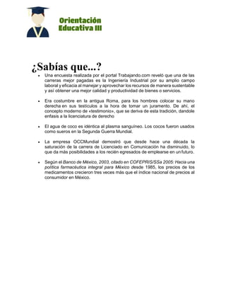 ¿Sabías que...?
 Una encuesta realizada por el portal Trabajando.com reveló que una de las
carreras mejor pagadas es la Ingeniería Industrial por su amplio campo
laboral y eficacia al manejar y aprovechar los recursos de manera sustentable
y así obtener una mejor calidad y productividad de bienes o servicios.
 Era costumbre en la antigua Roma, para los hombres colocar su mano
derecha en sus testículos a la hora de tomar un juramento. De ahí, el
concepto moderno de «testimonio», que se deriva de esta tradición, dandole
enfasis a la licenciatura de derecho
 El agua de coco es idéntica al plasma sanguíneo. Los cocos fueron usados
como sueros en la Segunda Guerra Mundial.
 La empresa OCCMundial demostró que desde hace una década la
saturación de la carrera de Licenciado en Comunicación ha disminuido, lo
que da más posibilidades a los recién egresados de emplearse en un futuro.
 Según el Banco de México, 2003, citado en COFEPRIS/SSa 2005: Hacia una
política farmacéutica integral para México desde 1985, los precios de los
medicamentos crecieron tres veces más que el índice nacional de precios al
consumidor en México.
 