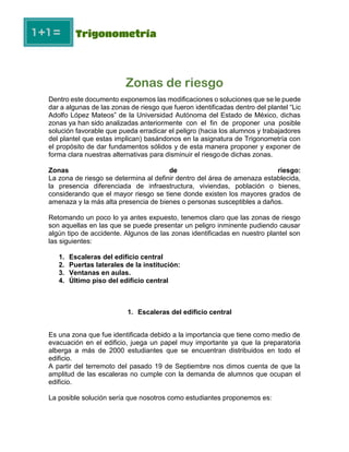 Zonas de riesgo
Dentro este documento exponemos las modificaciones o soluciones que se le puede
dar a algunas de las zonas de riesgo que fueron identificadas dentro del plantel “Lic
Adolfo López Mateos” de la Universidad Autónoma del Estado de México, dichas
zonas ya han sido analizadas anteriormente con el fin de proponer una posible
solución favorable que pueda erradicar el peligro (hacia los alumnos y trabajadores
del plantel que estas implican) basándonos en la asignatura de Trigonometría con
el propósito de dar fundamentos sólidos y de esta manera proponer y exponer de
forma clara nuestras alternativas para disminuir el riesgode dichas zonas.
Zonas de riesgo:
La zona de riesgo se determina al definir dentro del área de amenaza establecida,
la presencia diferenciada de infraestructura, viviendas, población o bienes,
considerando que el mayor riesgo se tiene donde existen los mayores grados de
amenaza y la más alta presencia de bienes o personas susceptibles a daños.
Retomando un poco lo ya antes expuesto, tenemos claro que las zonas de riesgo
son aquellas en las que se puede presentar un peligro inminente pudiendo causar
algún tipo de accidente. Algunos de las zonas identificadas en nuestro plantel son
las siguientes:
1. Escaleras del edificio central
2. Puertas laterales de la institución:
3. Ventanas en aulas.
4. Último piso del edificio central
1. Escaleras del edificio central
Es una zona que fue identificada debido a la importancia que tiene como medio de
evacuación en el edificio, juega un papel muy importante ya que la preparatoria
alberga a más de 2000 estudiantes que se encuentran distribuidos en todo el
edificio.
A partir del terremoto del pasado 19 de Septiembre nos dimos cuenta de que la
amplitud de las escaleras no cumple con la demanda de alumnos que ocupan el
edificio.
La posible solución sería que nosotros como estudiantes proponemos es:
 