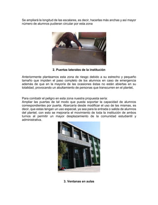 Se ampliará la longitud de las escalares, es decir, hacerlas más anchas y así mayor
número de alumnos pudieran circular por esta zona
2. Puertas laterales de la institución
Anteriormente planteamos esta zona de riesgo debido a su estrecho y pequeño
tamaño que impiden el paso completo de los alumnos en caso de emergencia
además de que en la mayoría de las ocasiones éstas no están abiertas en su
totalidad, provocando un abultamiento de personas que transcurren en el plantel.
Para combatir el peligro en esta zona nuestra propuesta sería:
Ampliar las puertas de tal modo que pueda soportar la capacidad de alumnos
correspondientes por puerta. Abarcaría desde modificar el uso de las mismas, es
decir, que estas tengan un uso especial, ya sea para la entrada o salida de alumnos
del plantel, con esto se mejoraría el movimiento de toda la institución de ambos
turnos al permitir un mayor desplazamiento de la comunidad estudiantil y
administrativa.
3. Ventanas en aulas
 