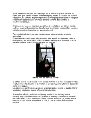 Estas presentan una gran zona de riesgo por el motivo de que en caso de un
sismo o un gran viento; estas se podrían romper y afectar la salud de los alumnos
y docentes. Es un tema de gran importancia a tratar porque esta zona de riesgo se
presenta en todas las aulas en mayor o menor tamaño, de acuerdo a la
construcción del aula.
Analizando los sucesos naturales que se han presentado en los últimos meses,
pudimos observar la decadencia de cultura de la población estudiantil en cuanto a
cuidado,conocimientos referentes a protección civil.
Para combatir el riesgo que esta zona presenta proponemos las siguiente
alternativa:
Colocar ciertas protecciones a las ventanas para reducir el impacto en caso de
emergencia y así evitar que por factores externos este pueda romperse y herir a
las personas que se encuentren cerca de las mismas.
Ùltimo piso del edificio central
El edificio cuenta con 3 niveles de los cuales el último es el más peligroso debido a
su altura respecto al suelo, es el nivel en el que es muy difícil y tardado descender
a una zona segura.
Las soluciones son limitadas, pero con una organización exacta se puede obtener
una acción positiva en cuanto a fenómenos naturales .
Una posible solución sería que en caso de un sismo, los alumnos que se
encuentran en este piso mantengan la calma, y busquen una columna que esté
bien colocada o incluso una mesa o banca que sea resistente, ya que es posible
que puedan ejecutar un triángulo de la vida, el cual se realiza de la siguiente
manera:
 