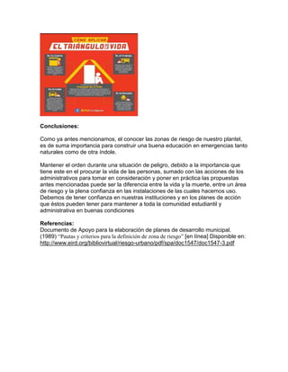 Conclusiones:
Como ya antes mencionamos, el conocer las zonas de riesgo de nuestro plantel,
es de suma importancia para construir una buena educación en emergencias tanto
naturales como de otra índole.
Mantener el orden durante una situación de peligro, debido a la importancia que
tiene este en el procurar la vida de las personas, sumado con las acciones de los
administrativos para tomar en consideración y poner en práctica las propuestas
antes mencionadas puede ser la diferencia entre la vida y la muerte, entre un área
de riesgo y la plena confianza en las instalaciones de las cuales hacemos uso.
Debemos de tener confianza en nuestras instituciones y en los planes de acción
que éstos pueden tener para mantener a toda la comunidad estudiantil y
administrativa en buenas condiciones
Referencias:
Documento de Apoyo para la elaboración de planes de desarrollo municipal.
(1989) “Pautas y criterios para la definición de zona de riesgo” [en línea] Disponible en:
http://www.eird.org/bibliovirtual/riesgo-urbano/pdf/spa/doc1547/doc1547-3.pdf
 
