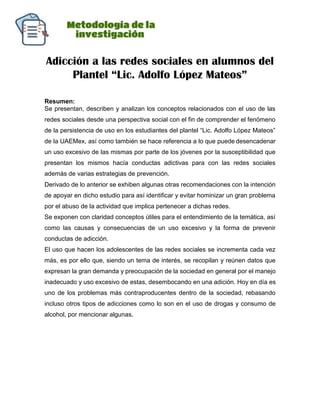 Adicción a las redes sociales en alumnos del
Plantel “Lic. Adolfo López Mateos”
Resumen:
Se presentan, describen y analizan los conceptos relacionados con el uso de las
redes sociales desde una perspectiva social con el fin de comprender el fenómeno
de la persistencia de uso en los estudiantes del plantel “Lic. Adolfo López Mateos”
de la UAEMex, así como también se hace referencia a lo que puede desencadenar
un uso excesivo de las mismas por parte de los jóvenes por la susceptibilidad que
presentan los mismos hacía conductas adictivas para con las redes sociales
además de varias estrategias de prevención.
Derivado de lo anterior se exhiben algunas otras recomendaciones con la intención
de apoyar en dicho estudio para así identificar y evitar hominizar un gran problema
por el abuso de la actividad que implica pertenecer a dichas redes.
Se exponen con claridad conceptos útiles para el entendimiento de la temática, así
como las causas y consecuencias de un uso excesivo y la forma de prevenir
conductas de adicción.
El uso que hacen los adolescentes de las redes sociales se incrementa cada vez
más, es por ello que, siendo un tema de interés, se recopilan y reúnen datos que
expresan la gran demanda y preocupación de la sociedad en general por el manejo
inadecuado y uso excesivo de estas, desembocando en una adición. Hoy en día es
uno de los problemas más contraproducentes dentro de la sociedad, rebasando
incluso otros tipos de adicciones como lo son en el uso de drogas y consumo de
alcohol, por mencionar algunas.
 