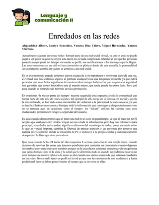 Enredados en las redes
Alejandrina Albiter, Jocelyn Benavides, Vanessa Díaz Calero, Miguel Hernández, Yazmin
Martinez.
Actualmente algunas personas -todas- forman parte de una red social virtual, ya que en estas se puede
jugar a ser quien tu quieres ser por esta razón no es nada complicado entender el por qué las personas
pasan la mayor parte del tiempo revisando su perfil, sus notificaciones o los mensajes que le llegan.
Las conversaciones en un café se han convertido en pláticas detrás de una pantalla, la personalidad
de las personas cambia en cuanto se conecta a una red social.
Es en ese momento cuando debemos darnos cuenta de si es importante o no formar parte de una red,
es verdad que nos sentimos seguros al publicar cualquier cosa que tengamos en mente ya que habrá
personas que sean fieles seguidoras de nuestras ideas aunque habrá otras que no pero esa seguridad
nos garantiza que somos intocables ante el mundo entero, que nadie puede hacernos daño. Pero qué
pasa cuando se rompen esas barreras de falsa protección.
En ocasiones -la mayor parte del tiempo- nuestra seguridad está expuesta a toda la comunidad que
forma parte de este tipo de redes sociales, tal ejemplo de ello surge en la famosa red social y quizás
la más utilizada, se han dado casos incontables de violación a la privacidad de cada usuario, ya que
es tan facil hakear una cuenta y divulgar todo la información que contengan y desgraciadamente esto
no se termina aquí en ocasiones -todo el tiempo- los “hakers” utilizan las cuentas para usos
inadecuados poniendo en riesgo la seguridad del usuario.
Es aquí cuando demostramos que el tener una red no es solo un pasatiempo, ya que al crear un perfil
aceptas que cualquier otro -todos- tengan acceso a toda tu información, pero hay que retomar la idea
principal, -enredados en las redes- significa esfumarse del mundo que te rodea, poner en modo avión
lo que en verdad importa, cambiar la libertad de prestar atención a las personas por ponerse una
cadena en el escritorio donde se encuentra tu PC e inclusive a tu propio celular y automáticamente
desaparecer la llave que abre esa cadena.
Que pasa cuando de las 24 horas del día ocupamos 8 -o mas- para checar una simple muro, cuando
dejamos de resolver las cosas que tenemos pendientes por contestar un comentario cuando dejamos
de entablar conversaciones con nuestros amigos en la escuela por contestar un mensaje de una persona
que jamás hemos visto en la vida, y la señal que lo determina todo es cuando no podemos pasar ni un
solo minuto sin nuestro celular a la mano es ahí cuando nos damos cuenta de que estamos enredados
en las redes. No es malo tener un perfil en la red ya que son herramientas de uso académico y hasta
profesional pero se deben poner límites al tiempo que se invierte en ellas.
 