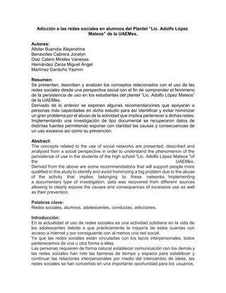 Adicción a las redes sociales en alumnos del Plantel “Lic. Adolfo López
Mateos” de la UAEMex.
Autores:
Albiter Buendia Alejandrina
Benavides Cabrera Jocelyn
Diaz Calero Mireles Vanessa
Hernández Zarza Miguel Ángel
Martínez Garduño Yazmin
Resumen:
Se presentan, describen y analizan los conceptos relacionados con el uso de las
redes sociales desde una perspectiva social con el fin de comprender el fenómeno
de la persistencia de uso en los estudiantes del plantel “Lic. Adolfo López Mateos”
de la UAEMex.
Derivado de lo anterior se exponen algunas recomendaciones que apoyarán a
personas más capacitadas en dicho estudio para así identificar y evitar hominizar
un gran problema por el abuso de la actividad que implica pertenecer a dichas redes.
Implementando una investigación de tipo documental se recuperaron datos de
distintas fuentes permitiendo exponer con claridad las causas y consecuencias de
un uso excesivo así como su prevención.
Abstract:
The concepts related to the use of social networks are presented, described and
analyzed from a social perspective in order to understand the phenomenon of the
persistence of use in the students of the high school "Lic. Adolfo López Mateos "of
the UAEMex.
Derived from the above are some recommendations that will support people more
qualified in this study to identify and avoid hominizing a big problem due to the abuse
of the activity that implies belonging to these networks. Implementing
a documentary type of investigation, data was recovered from different sources
allowing to clearly expose the causes and consequences of excessive use as well
as their prevention.
Palabras clave:
Redes sociales, alumnos, adolescentes, conductas, adicciones.
Introducción:
En la actualidad el uso de redes sociales es una actividad cotidiana en la vida de
los adolescentes debido a que prácticamente la mayoría de estos cuantas con
acceso a internet y por consiguiente con al menos una red social.
Ya que las redes sociales están vinculadas con los lazos interpersonales, todos
pertenecemos de una u otra forma a ellas.
Las personas requieren de forma natural establecer comunicación con los demás y
las redes sociales han roto las barreras de tiempo y espacio para establecer y
continuar las relaciones interpersonales por medio del intercambio de ideas, las
redes sociales se han convertido en una importante oportunidad para los usuarios,
 
