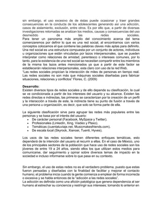 sin embargo, el uso excesivo de de éstas puede ocasionar y traer grandes
consecuencias en la conducta de los adolescentes generando así una adicción,
casos de aislamiento, exclusión, entre otros. Es por ello que, a partir de diversas
investigaciones retomadas se analizan los medios, causas y consecuencias del uso
desmedido de las redes sociales.
Para tener un panorama más amplio del conocimiento acerca del tema
comenzaremos por definir lo que es una red social, al encontrarnos con varios
conceptos colocamos el que contiene las palabras claves más aptas para definirlo.
Una red social es una estructura compuesta por un conjunto de actores, individuos
u organizaciones que están vinculadas por lazos interpersonales, que se pueden
interpretar como relaciones de amistad, parentesco o intereses comunes, por lo
tanto, para la existencia de una red social se necesitan compartir entre los miembros
de la misma los lazos antes mencionados ya que a partir de este factor se
establecerán relaciones interpersonales, esta claro con uso de la red Web.
“Las redes sociales propician la interacción de miles de personas en tiempo real.
Las redes sociales no son más que máquinas sociales diseñadas para fabricar
situaciones, relaciones y conflictos” Flores, C. (2009)
Desarrollo:
Existen diversos tipos de redes sociales y de ello depende su clasificación, la cual
se ve condicionada a partir de los intereses del usuario y su alcance. Existen las
redes directas e indirectas, las primeras se caracterizan por la creación de un perfil
y la interacción a través de este, la indirecta tiene su punto de fusión a través de
una persona u organización, es decir, que solo se forma parte de ella.
La siguiente clasificación sirve para agrupar las redes más populares entre las
personas y se basa por el interés del usuario:
 De carácter personal (Facebook, MySpace y Twitter).
 Profesionales (Linkedin, Xing, Viadeo y Plaxo).
 Temáticas (cuentatuviaje.net, Musicmakesfriends.com).
 De escala local (Skyrock, Xianoei, Tuenti, Hyves).
Los usos de las redes sociales tienen diferentes enfoques temáticas, esto
dependerá de la intención del usuario al recurrir a ellas. En el caso de México, uno
de los principales sectores de la población que hace uso de redes sociales son los
jóvenes de entre 19 a 24 años, siendo ellos los que utilizan estos medios para
comunicarse, dar seguimiento y opinar sobre diversos temas de impacto en la
sociedad e incluso informarse sobre lo que pasa en su contexto.
Sin embargo, el uso de estas redes no es el verdadero problema, puesto que estas
fueron pensadas y diseñadas con la finalidad de facilitar y mejorar el contacto
humano; el problema inicia cuando la gente comienza a emplear de forma incorrecta
o excesiva y se habla entonces de la “adicción a las redes sociales”.
La adicción es definida como una afición patológica que genera dependencia al ser
humano al estrechar su conciencia y restringir sus intereses; tomando lo anterior en
 