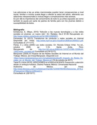 Las adicciones a las ya antes mencionadas pueden tener consecuencias a nivel
social, familiar e incluso puede llegar a afectar la salud del adicto, alterando sus
relaciones interpersonales e incluso llegar a complicaciones más severas.
Es por ello la importancia del conocimiento de todo lo ya antes expuesto así como
también la ayuda por parte de padres de familia para con los jóvenes debido a
susceptibilidad de éstos.
Bibliografía:
Echeburúa, E. (Mayo, 2010) “Adicción a las nuevas tecnologías y a las redes
sociales en jóvenes: un nuevo reto”. En: Redalyc. No.2 91-95 Recuperado en:
http://www.redalyc.org/articulo.oa?id=289122889001.
Fernandez, N. (2013) Transtornos de conducta y redes sociales en internet
Disponible [en línea] http://www.inprf-cd.gob.mx/pdf/sm3606/sm3606521.pdf.
Consultado el: (7/11/17).
Flores, C y otros (2009) Las redes sociales. En: Revista Enlace Virtal, 1ra ed.,
octubre 2009. pp 1-16. Santa Anita, Perú.
Recuperado de: http://mc142.uib.es:8080/rid=1HY8TVCBB-15599LW-
1S6Z/redes_sociales.pdf Consultado el [19/10/17].
Manpower (2009) El Impacto de las Redes Sociales de Internet en el Mundo del
Trabajo: México. [en línea] Manpower. Disponibl e en
:https://www.manpowergroup.com.mx/uploads/estudios/El_Impacto_de_Redes_So
ciales_en_el_Mundo_del_Trabajo_Mexico.pd (16 de octubre de 2017)
Tapia D y otros (2016). ADICCIONES en el ADOLESCENTE Prevención y atención
desde un enfoque holístico. Distrito Federal; México: Universidad Nacional
Autónoma de México. [en línea]:
http://www.librosoa.unam.mx/bitstream/handle/123456789/463/Adicciones_2016.p
df?sequence=4&amp;isAllowed=y
Consultado el: (28/10/17)
 