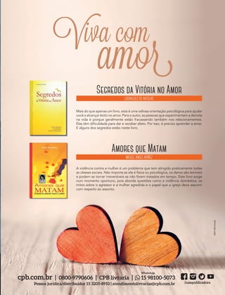 39305–QuebrandoSilêncio2019Bruna
Designer
Editor
C.Qualidade
Depto.Arte
Foto:©Samuel|AdobeStock
Foto:©Photographee.eu–Fotolia
as e
cluir
té
s
es
s
nças
ente
tam
que
as.
cpb.com.br | 0800-9790606 | CPB livraria | 15 98100-5073
Pessoa jurídica/distribuidor 15 3205-8910 | atendimentolivrarias@cpb.com.br /casapublicadora
WhatsApp
Segredos da Vitória no Amor
ERONILDES DE NICOLAS
Mais do que apenas um livro, esta é uma valiosa orientação psicológica para ajudar
você a alcançar êxito no amor. Para o autor, as pessoas que experimentam a derrota
na vida é porque geralmente estão fracassando também nos relacionamentos.
Elas têm dificuldade para dar e receber afeto. Por isso, é preciso aprender a amar.
E alguns dos segredos estão neste livro.
Amores que Matam
MIGUEL ÁNGEL NÚÑEZ
A violência contra a mulher é um problema que tem atingido praticamente todas
as classes sociais. Não importa se ela é física ou psicológica, os danos são terríveis
e podem se tornar irreversíveis se não forem tratados em tempo. Este livro surge
num momento oportuno, pois aborda questões como a violência doméstica, os
mitos sobre o agressor e a mulher agredida e o papel que a igreja deve assumir
com respeito ao assunto.
MKTCPB|Fotolia
Viva com
amor
39305_QuebrandoSilencio.indd 13 11/02/2019 17:18
 