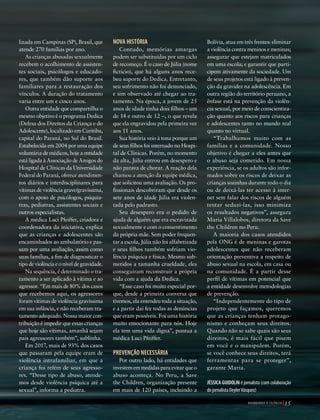 39305–QuebrandoSilêncio2019
Designer
Editor
C.Qualidade
Depto.Arte
Bruna
andes
volvi-
é rou-
mpera,
ade e
cole-
s para
o: dos
vezes,
ações
zadas.
enção
loca-
Bolívia, atua em três frentes: eliminar
a violência contra meninos e meninas;
assegurar que estejam matriculados
em uma escola; e garantir que parti-
cipem ativamente da sociedade. Um
de seus projetos está ligado à preven-
ção da gravidez na adolescência. Em
outra região do território peruano, a
ênfase está na prevenção da violên-
cia sexual, por meio de conscientiza-
ção quanto aos riscos para crianças
e adolescentes tanto no mundo real
quanto no virtual.
“Trabalhamos muito com as
famílias e a comunidade. Nosso
objetivo é chegar a eles antes que
o abuso seja cometido. Em nossa
experiência, se os adultos são infor-
mados sobre os riscos de deixar as
crianças sozinhas durante todo o dia
ou de deixá-las ter acesso à inter-
net sem falar dos riscos de alguém
tentar seduzi-las, isso minimiza
os resultados negativos”, assegura
Maria Villalobos, diretora da Save
the Children no Peru.
A maioria dos casos atendidos
pela ONG é de meninas e garotas
adolescentes que não receberam
orientação preventiva a respeito de
abuso sexual na escola, em casa ou
na comunidade. É a partir desse
perfil de vítimas em potencial que
a entidade desenvolve metodologias
de prevenção.
“Independentemente do tipo de
projeto que façamos, queremos
que as crianças tenham protago-
nismo e conheçam seus direitos.
Quando não se sabe quais são seus
direitos, é mais fácil que pisem
em você e o manipulem. Porém,
se você conhece seus direitos, terá
ferramentas para se proteger”,
garante Maria.
JÉSSICA GUIDOLIN é jornalista (com colaboração
do jornalista DeylerVásquez)
ONGS
ÊNCIA
M DOS
NCIA
DOLIN
Foto:©ryanking999|AdobeStock
lizada em Campinas (SP), Brasil, que
atende 270 famílias por ano.
As crianças abusadas sexualmente
recebem o acolhimento de assisten-
tes sociais, psicólogos e educado-
res, que também dão suporte aos
familiares para a restauração dos
vínculos. A duração do tratamento
varia entre um e cinco anos.
Outra entidade que compartilha o
mesmo objetivo é o programa Dedica
(Defesa dos Direitos da Criança e do
Adolescente), localizado em Curitiba,
capital do Paraná, no Sul do Brasil.
Estabelecida em 2004 por uma equipe
voluntária de médicos, hoje a entidade
está ligada à Associação de Amigos do
Hospital de Clínicas da Universidade
Federal do Paraná, oferece atendimen-
tos diários e interdisciplinares para
vítimas de violência grave/gravíssima,
com o apoio de psicólogos, psiquia-
tras, pediatras, assistentes sociais e
outros especialistas.
A médica Luci Pfeiffer, criadora e
coordenadora da iniciativa, explica
que as crianças e adolescentes são
encaminhados ao ambulatório e pas-
sam por uma avaliação, assim como
suas famílias, a fim de diagnosticar o
tipo de violência e o nível de gravidade.
Na sequência, é determinado o tra-
tamento a ser aplicado à vítima e ao
agressor. “Em mais de 80% dos casos
que recebemos aqui, os agressores
foram vítimas de violência gravíssima
em sua infância, e não receberam tra-
tamento adequado. Nossa maior con-
tribuição é impedir que essas crianças
que hoje são vítimas, amanhã sejam
pais agressores também”, sublinha.
Em 2017, mais de 93% dos casos
que passaram pela equipe eram de
violência intrafamiliar, em que a
criança foi refém de seus agresso-
res. “Desse tipo de abuso, atende-
mos desde violência psíquica até a
sexual”, informa a pediatra.
NOVA HISTÓRIA
Contudo, memórias amargas
podem ser substituídas por um ciclo
de recomeço. É o caso de Júlia (nome
fictício), que há alguns anos rece-
beu suporte do Dedica. Entretanto,
seu sofrimento não foi denunciado,
e sim observado até chegar ao tra-
tamento. Na época, a jovem de 25
anos de idade tinha dois filhos – um
de 14 e outro de 12 –, o que revela
que ela engravidou pela primeira vez
aos 11 anos.
Sua história veio à tona porque um
de seus filhos foi internado no Hospi-
tal de Clínicas. Porém, no momento
da alta, Júlia entrou em desespero e
não parava de chorar. A reação dela
chamou a atenção da equipe médica,
que solicitou uma avaliação. Os pro-
fissionais descobriram que desde os
sete anos de idade Júlia era violen-
tada pelo padrasto.
Seu desespero era o pedido de
ajuda de alguém que era escravizada
sexualmente e com o consentimento
da própria mãe. Sem poder frequen-
tar a escola, Júlia não foi alfabetizada
e seus filhos também sofriam vio-
lência psíquica e física. Mesmo sub-
metidos a tamanha crueldade, eles
conseguiram reconstruir a própria
vida com a ajuda da Dedica.
“Esse caso foi muito especial por-
que, desde a primeira conversa que
tivemos, ela entendeu toda a situação,
e a partir daí fez todas as denúncias
que eram possíveis. Foi uma história
muito emocionante para nós. Hoje
ela tem uma vida digna”, pontua a
médica Luci Pfeiffer.
PREVENÇÃO NECESSÁRIA
Por outro lado, há entidades que
investememmedidasparaevitarqueo
abuso aconteça. No Peru, a Save
the Children, organização presente
em mais de 120 países, incluindo a
r
15Q U E B R A N D O O S I L Ê N C I O
39305_QuebrandoSilencio.indd 15 11/02/2019 17:18
 