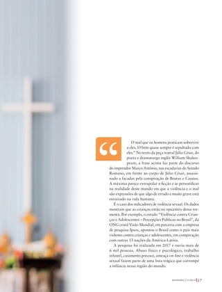 39305–QuebrandoSilêncio2019
Designer
Editor
C.Qualidade
Depto.Arte
Bruna
Foto:©yupachingping|AdobeStock
bém
osos.
ades
er na
nças
A N A
O mal que os homens praticam sobrevive
a eles. O bem quase sempre é sepultado com
eles.” No texto da peça teatral Júlio César, do
poeta e dramaturgo inglês William Shakes-
peare, a frase acima faz parte do discurso
do imperador Marco Antônio, nas escadarias do Senado
Romano, em frente ao corpo de Júlio César, assassi-
nado a facadas pela conspiração de Brutus e Cassius.
A máxima parece extrapolar a ficção e se personificar
na realidade deste mundo em que a violência e o mal
são expressões de que algo de errado e muito grave está
enraizado na vida humana.
É o caso dos indicadores de violência sexual. Os dados
mostram que as crianças estão no epicentro dessa tor-
menta. Por exemplo, o estudo “Violência contra Crian-
ças e Adolescentes – Percepções Públicas no Brasil”, da
ONG cristã Visão Mundial, em parceria com a empresa
de pesquisa Ipsos, apontou o Brasil como o país mais
violento contra crianças e adolescentes, em comparação
com outras 13 nações da América Latina.
A pesquisa foi realizada em 2017 e ouviu mais de
6 mil pessoas. Abuso físico e psicológico, trabalho
infantil, casamento precoce, ameaça on-line e violência
sexual fazem parte de uma lista trágica que corrompe
a infância nessa região do mundo.
Q U E B R A N D O O S I L Ê N C I O 17
39305_QuebrandoSilencio.indd 17 11/02/2019 17:18
 