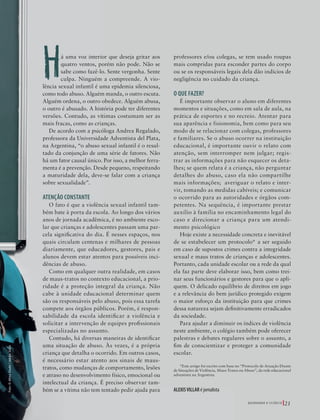 39305–QuebrandoSilêncio2019
Designer
Editor
C.Qualidade
Depto.Arte
Bruna
Q U E B R A N D O O S I L Ê N C I O 21
Há uma voz interior que deseja gritar aos
quatro ventos, porém não pode. Não se
sabe como fazê-lo. Sente vergonha. Sente
culpa. Ninguém a compreende. A vio-
lência sexual infantil é uma epidemia silenciosa,
como todo abuso. Alguém manda, o outro escuta.
Alguém ordena, o outro obedece. Alguém abusa,
o outro é abusado. A história pode ter diferentes
versões. Contudo, as vítimas costumam ser as
mais fracas, como as crianças.
De acordo com a psicóloga Andrea Regalado,
professora da Universidade Adventista del Plata,
na Argentina, “o abuso sexual infantil é o resul-
tado da conjunção de uma série de fatores. Não
há um fator causal único. Por isso, a melhor ferra-
menta é a prevenção. Desde pequeno, respeitando
a maturidade dela, deve-se falar com a criança
sobre sexualidade”.
ATENÇÃO CONSTANTE
O fato é que a violência sexual infantil tam-
bém bate à porta da escola. Ao longo dos vários
anos de jornada acadêmica, é no ambiente esco-
lar que crianças e adolescentes passam uma par-
cela significativa do dia. É nesses espaços, nos
quais circulam centenas e milhares de pessoas
diariamente, que educadores, gestores, pais e
alunos devem estar atentos para possíveis inci-
dências de abuso.
Como em qualquer outra realidade, em casos
de maus-tratos no contexto educacional, a prio-
ridade é a proteção integral da criança. Não
cabe à unidade educacional determinar quem
são os responsáveis pelo abuso, pois essa tarefa
compete aos órgãos públicos. Porém, é respon-
sabilidade da escola identificar a violência e
solicitar a intervenção de equipes profissionais
especializadas no assunto.
Contudo, há diversas maneiras de identificar
uma situação de abuso. Às vezes, é a própria
criança que detalha o ocorrido. Em outros casos,
é necessário estar atento aos sinais de maus-
tratos, como mudanças de comportamento, lesões
e atraso no desenvolvimento físico, emocional ou
intelectual da criança. É preciso observar tam-
bém se a vítima não tem tentado pedir ajuda para
professores e/ou colegas, se tem usado roupas
mais compridas para esconder partes do corpo
ou se os responsáveis legais dela dão indícios de
negligência no cuidado da criança.
O QUE FAZER?
É importante observar o aluno em diferentes
momentos e situações, como em sala de aula, na
prática de esportes e no recreio. Atentar para
sua aparência e fisionomia, bem como para seu
modo de se relacionar com colegas, professores
e familiares. Se o abuso ocorrer na instituição
educacional, é importante ouvir o relato com
atenção, sem interromper nem julgar; regis-
trar as informações para não esquecer os deta-
lhes; se quem relata é a criança, não perguntar
detalhes do abuso, caso ela não compartilhe
mais informações; averiguar o relato e inter-
vir, tomando as medidas cabíveis; e comunicar
o ocorrido para as autoridades e órgãos com-
petentes. Na sequência, é importante prestar
auxílio à família no encaminhamento legal do
caso e direcionar a criança para um atendi-
mento psicológico
Hoje existe a necessidade concreta e inevitável
de se estabelecer um protocolo* a ser seguido
em caso de supostos crimes contra a integridade
sexual e maus tratos de crianças e adolescentes.
Portanto, cada unidade escolar ou a rede da qual
ela faz parte deve elaborar isso, bem como trei-
nar seus funcionários e gestores para que o apli-
quem. O delicado equilíbrio de direitos em jogo
e a relevância do bem jurídico protegido exigem
o maior esforço da instituição para que crimes
dessa natureza sejam definitivamente erradicados
da sociedade.
Para ajudar a diminuir os índices de violência
neste ambiente, o colégio também pode oferecer
palestras e debates regulares sobre o assunto, a
fim de conscientizar e proteger a comunidade
escolar.
*Este artigo foi escrito com base no “Protocolo de Atuação Diante
de Situações de Violência, Maus-Tratos ou Abuso”, da rede educacional
adventista na Argentina
ALEXISVILLAR é jornalista
Foto:©AfricaStudio|AdobeStock
39305_QuebrandoSilencio.indd 21 11/02/2019 17:18
 