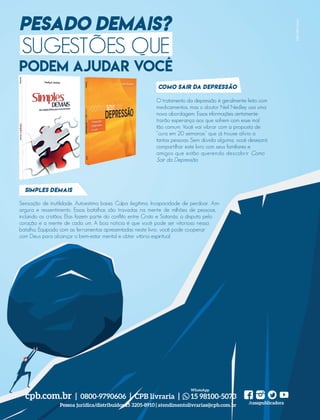 Em
d
n
t
e Esta
casais
saúde
os sep
Enqu
nam,
entre
tinua
insist
de risc
tanto
mach
abusi
para o
doloro
cólico
Em
em fó
consu
acred
jeito.
que o
Esper
em 2
Brasi
Adve
uma
22 m
tuguê
da gra
Amér
DICA
Fe
Livro
GUILO tratamento da depressão é geralmente feito com
medicamentos, mas o doutor Neil Nedley usa uma
nova abordagem. Essas informações certamente
trarão esperança aos que sofrem com esse mal
tão comum. Você vai vibrar com a proposta de
“cura em 20 semanas” que já trouxe alívio a
tantas pessoas. Sem dúvida alguma, você desejará
compartilhar este livro com seus familiares e
amigos que estão querendo descobrir Como
Sair da Depressão.
Sensação de inutilidade. Autoestima baixa. Culpa ilegítima. Incapacidade de perdoar. Am-
argura e ressentimento. Essas batalhas são travadas na mente de milhões de pessoas,
incluindo os cristãos. Elas fazem parte do conflito entre Cristo e Satanás: a disputa pelo
coração e a mente de cada um. A boa notícia é que você pode ser vitorioso nessa
batalha. Equipado com as ferramentas apresentadas neste livro, você pode cooperar
com Deus para alcançar o bem-estar mental e obter vitória espiritual.
PESADO DEMAIS?
PODEM AJUDAR VOCÊ
Simples demais
Como sair da depressão
MKTCPB|Fotolia
cpb.com.br | 0800-9790606 | CPB livraria | 15 98100-5073
/casapublicadora
WhatsApp
Pessoa jurídica/distribuidor 15 3205-8910 | atendimentolivrarias@cpb.com.br
SUGESTÕES QUE
PROVAPDF
Redação
Designer
CQ
Marketing
39305_QuebrandoSilencio.indd 22 11/02/2019 17:18
 