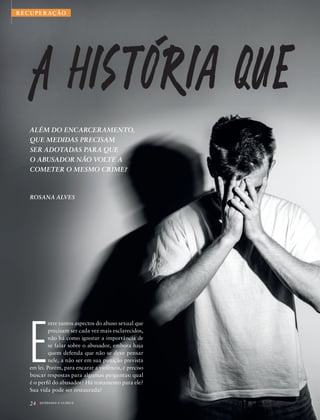 ALÉM DO ENCARCERAMENTO,
QUE MEDIDAS PRECISAM
SER ADOTADAS PARA QUE
O ABUSADOR NÃO VOLTE A
COMETER O MESMO CRIME?
ROSANA ALVES
Foto:©EVGENIY|AdobeStock
A historia oue
ROSTO
An
rar qu
tipos
e ado
o oca
tem a
o que
de pr
pode
mas p
tais,
vítim
cia, a
nal e
dor o
crime
bilida
cresci
que p
Qu
estud
plicid
agres
bilida
para e
imagi
trans
coage
sexua
Isso e
abusa
quer
E
ntre tantos aspectos do abuso sexual que
precisam ser cada vez mais esclarecidos,
não há como ignorar a importância de
se falar sobre o abusador, embora haja
quem defenda que não se deve pensar
nele, a não ser em sua punição prevista
em lei. Porém, para encarar a violência, é preciso
buscar respostas para algumas perguntas: qual
é o perfil do abusador? Há tratamento para ele?
Sua vida pode ser restaurada?
n
24 Q U E B R A N D O O S I L Ê N C I O
RECUPERAÇÃO
39305_QuebrandoSilencio.indd 24 11/02/2019 17:18
 