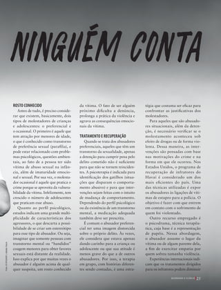 39305–QuebrandoSilêncio2019
Designer
Editor
C.Qualidade
Depto.Arte
Bruna
Foto:©EVGENIY|AdobeStock
e
ROSTO CONHECIDO
Antes de tudo, é preciso conside-
rar que existem, basicamente, dois
tipos de molestadores de crianças
e adolescentes: o preferencial e
o ocasional. O primeiro é aquele que
tem atração por menores de idade,
o que é conhecido como transtorno
de preferência sexual (parafilia), e
pode estar relacionado com proble-
mas psicológicos, questões ambien-
tais, ao fato de a pessoa ter sido
vítima de abuso sexual na infân-
cia, além de imaturidade emocio-
nal e sexual. Por sua vez, o molesta-
dor ocasional é aquele que pratica o
crime porque se aproveita da vulnera-
bilidade da vítima. Infelizmente, tem
crescido o número de adolescentes
que praticam esse abuso.
Quanto ao perfil psicológico,
estudos indicam uma grande multi-
plicidade de características dos
agressores, o que descarta a possi-
bilidade de se criar um estereótipo
para esse tipo de abusador. Ou seja,
imaginar que somente pessoas com
transtorno mental ou “bandidos”
coagem menores para obter favores
sexuais está distante da realidade.
Isso explica por que muitas vezes o
abusador é alguém acima de qual-
quer suspeita, um rosto conhecido
da vítima. O fato de ser alguém
próximo dificulta a denúncia,
prolonga a prática da violência e
agrava as consequências emocio-
nais da vítima.
TRATAMENTO E RECUPERAÇÃO
Quando se trata dos abusadores
preferenciais, aqueles que têm um
transtorno da sexualidade, apenas
a detenção para cumprir pena pelo
delito cometido não é suficiente
para que não se tornem reinciden-
tes. A psicoterapia é indicada para
identificação dos gatilhos (situa-
ções que disparam o comporta-
mento abusivo) e para que inter-
venções sejam feitas com o intuito
de mudança de comportamento.
Dependendo do perfil psicológico
ou da existência de um transtorno
mental, a medicação adequada
também deve ser prescrita.
É comum o abusador preferen-
cial ter uma imagem distorcida
sobre o próprio delito. Às vezes,
ele considera que estava apenas
dando carinho para a criança ou
adolescente ou que sua atitude é
menos grave do que a de outros
abusadores. Por isso, a terapia
em grupo, com histórias diferen-
tes sendo contadas, é uma estra-
tégia que costuma ser eficaz para
confrontar as justificativas dos
molestadores.
Para aqueles que são abusado-
res situacionais, além da deten-
ção, é necessário verificar se o
molestamento aconteceu sob
efeito de drogas ou de forma vio-
lenta. Dessa maneira, as inter-
venções são pensadas com base
nas motivações do crime e na
forma em que ele ocorreu. Nos
Estados Unidos, o programa de
recuperação de infratores do
Havaí é considerado um dos
mais eficientes do país. Uma
das técnicas utilizadas é expor
os abusadores às ligações de víti-
mas de estupro para a polícia. O
objetivo é fazer com que entrem
em contato com o sofrimento de
quem foi violentado.
Outro recurso empregado é
o psicodrama, técnica terapêu-
tica, cuja base é a representação
de papéis. Nessa abordagem,
o abusador assume o lugar da
vítima ou de algum parente dela,
a fim de exercitar empatia por
quem sofreu tamanha violência.
Experiências internacionais indi-
cam que os tratamentos dirigidos
para os infratores podem diminuir
ninguem conta
25Q U E B R A N D O O S I L Ê N C I O
39305_QuebrandoSilencio.indd 25 11/02/2019 17:18
 