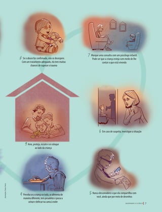 39305–QuebrandoSilêncio2019
Designer
Editor
C.Qualidade
Depto.Arte
Bruna
4 5
6
78
9
o que
os
a de
como
Percebaseacriançaseisola,sealimentade
maneiradiferente,tempesadelosepassaa
urinaredefecarnacamaànoite
Nunca desconsidere o que ela compartilha com
você, ainda que por meio de desenhos
Em caso de suspeita, investigue a situação
Marque uma consulta com um psicólogo infantil.
Pode ser que a criança esteja com medo de lhe
contar o que está vivendo
Se o abuso for confirmado, não se desespere.
Com um tratamento adequado, ela tem muitas
chances de superar o trauma
Ame, proteja, escute e se coloque
ao lado da criança
Ilustrações:PauloVieira
Q U E B R A N D O O S I L Ê N C I O 7
39305_QuebrandoSilencio.indd 7 11/02/2019 17:18
 