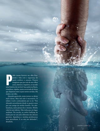 39305–QuebrandoSilêncio2019
Designer
Editor
C.Qualidade
Depto.Arte
Bruna
P
ablo (nome fictício) me olha fixa-
mente e fala com a segurança de
quem conhece o assunto. Poucos
imaginam que por trás de seus olhos
azuis, intensos e inquietos, se esconde
uma história tão terrível. Suas palavras fluem,
cristalinas, rápidas, numa enxurrada de letras
que disputam entre si para serem ouvidas. Há
muito a ser dito.
Quando gesticula, tenta tornar as ideias
mais claras. Mas isso não é necessário. O
relato é real e contundente por si só: “Fui
abusado sexualmente desde os quatro anos
por um amigo da minha família. Na ado-
lescência, outra pessoa fez o mesmo. Minha
vida foi um inferno. Não tinha paz em lugar
nenhum. Na escola, eu sofria bullying de
todos por ter um jeito diferente dos demais
garotos. Apanhava e minhas professoras
nem percebiam. E eu não me defendia”,
desabafa.
Foto:©KevinCarden|AdobeStock
Q U E B R A N D O O S I L Ê N C I O 9
39305_QuebrandoSilencio.indd 9 11/02/2019 17:18
 