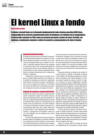 kernel
     El kernel Linux a fondo




        El kernel Linux a fondo
        Marcos Blanco Galán

        El núcleo o kernel Linux es el elemento fundamental de todo sistema operativo GNU/Linux,
        responsable de la correcta comunicación entre el hardware y el software de la computadora.
        Su desarrollo comenzó en 1991 como un proyecto personal a manos de Linus Torvalds, sin
        embargo, actualmente envuelve a miles de usuarios y programadores de todo el mundo.




                                           Anatomía del kernel Linux                                 cios (kernel space). El espacio del kernel únicamen-
                       es@lpmagazine.org




                                           El propósito de esta sección es entender la arquitec-     te puede ser accedido por los procesos de usuario
                                           tura fundamental del sistema de memoria en los sis-       a través de la interfaz de llamadas al sistema. A di-
                                           temas operativos basados en el kernel Linux y des-        ferencia de lo que ocurre en el espacio de usuario,
                                           cribir las principales capas que lo integran. En con-     las rutinas ejecutadas en el espacio del kernel tienen
                                           creto, se abordan aspectos técnicos que ayudarán          acceso completo a los recursos del sistema. Habi-
                                           a comprender mejor cómo el kernel desempeña las           tualmente, este modo privilegiado de funcionamien-
                                           funciones para las que ha sido diseñado: gestión de       to se conoce como ejecución en modo kernel (kernel
                                           memoria física y virtual, acceso a dispositivos, plani-   mode).
                                           ficación de tareas, almacenamiento en sistemas de              El espacio del kernel se divide en tres niveles. En
                                           ficheros y networking.                                    el nivel superior, la interfaz de llamadas al sistema
                                                Ciertamente, el kernel Linux es el corazón de un     o SCI (System Call Interface) proporciona los meca-
                                           gran y complejo sistema operativo, sin embargo, és-       nismos necesarios para realizar llamadas a funcio-
                                           te también se caracteriza por estar bien organizado       nes desde el espacio de usuario al kernel. En esen-
                                           internamente en términos de capas y subsistemas.          cia, se trata de un servicio multiplexador y demultip-
                                           Tal y como se muestra en la Figura 1, en el sistema       lexador de llamadas al sistema. Esta interfaz puede ser
                                           de memoria de GNU/Linux se identifican dos regio-         dependiente de la arquitectura e incluso diferenciarse
                                           nes: el espacio de usuario y el espacio del kernel.       dentro de la misma familia de procesadores. Por po-
                                                                                                     ner un ejemplo, en el mercado existen procesadores
                                           Espacio de usuario y espacio del kernel                   x86 con soporte para instrucciones de virtualización,
                                           El espacio de usuario (user space) o espacio de apli-     mientras que los antiguos procesadores x86 carecen
                                           cación comprende la región de memoria donde se            de estas extensiones. La Tabla 1 corresponde a un
                                           ejecutan las aplicaciones de usuario propiamente di-      ejemplo simple de llamada al sistema utilizando la
                                           chas. Un componente esencial del espacio de usuario       interrupción int 80h, característica de los sistemas Unix
                                           es la librería GNU C (glibc), la cual proporciona una     basados en arquitectura Intel. En el ejemplo, el servicio
                                           interfaz entre las aplicaciones y el kernel mediante      write es invocado para mostrar por salida estándar una
                                           un conjunto de llamadas al sistema (syscalls) y fun-      cadena de texto de longitud fija almacenada a partir de
                                           ciones básicas, tales como open, malloc, printf o exit.   una dirección de memoria previamente conocida.
                                           La librería GNU C está disponible para diferentes              El nivel central del espacio del kernel corres-
                                           núcleos y arquitecturas de procesador, aunque su          ponde al código del kernel o también denominado
                                           uso más extendido son los sistemas Linux sobre            código del kernel independiente de la arquitectura.
                                           plataformas x86.                                          Aquí es donde están implementados los principales
                                               El kernel y las aplicaciones de usuario ocupan di-    subsistemas que dotan de funcionalidad al sistema
                                           ferentes espacios protegidos de memoria. Mientras         operativo. Más adelante describiremos los subsiste-
                                           que el espacio de usuario mantiene su propio espa-        mas que integran esta capa.
                                           cio virtual de direcciones, el kernel ocupa un espacio         Aunque la mayor parte del código del kernel
                                           único reservado desde el que provee todos sus servi-      es independiente de la arquitectura, existen ciertos




10                                                                           LiNUX+ 7/2010
 