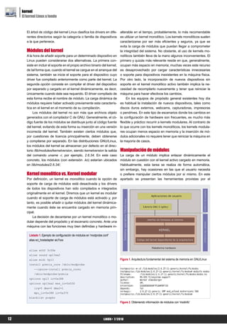kernel
     El kernel Linux a fondo


        El árbol de código del kernel Linux clasifica los drivers en dife-     alterable en el tiempo, probablemente, lo más recomendable
        rentes directorios según la categoría o familia de dispositivos        es utilizar un kernel monolítico. Los kernels monolíticos suelen
        a la que pertenece.                                                    caracterizarse por ser más eficientes y seguros, ya que se
                                                                               evita la carga de módulos que puedan llegar a comprometer
        Módulos del kernel                                                     la integridad del sistema. No obstante, el uso de kernels mo-
        A la hora de añadir soporte para un determinado dispositivo en         nolíticos también lleva de la mano algunos inconvenientes. El
        Linux pueden considerarse dos alternativas. La primera con-            primero y quizás más relevante reside en que, generalmente,
        siste en incluir el soporte en el propio archivo binario del kernel,   ocupan más espacio en memoria; muchas veces este recurso
        de tal forma que, cuando el kernel se cargue en el arranque del        es desaprovechado por cargar características innecesarias
        sistema, también se inicie el soporte para el dispositivo cuyo         o soporte para dispositivos inexistentes en la máquina física.
        driver fue compilado anteriormente como parte del kernel. La           Por otro lado, la incorporación de nuevos dispositivos sin
        segunda opción consiste en compilar el driver del dispositivo          soporte en el kernel monolítico activo también implica la ne-
        por separado y cargarlo en el kernel dinámicamente, es decir,          cesidad de recompilarlo nuevamente y tener que reiniciar la
        únicamente cuando éste sea requerido. El driver compilado de           máquina para hacer efectivos los cambios.
        esta forma recibe el nombre de módulo. La carga dinámica de                 En los equipos de propósito general existentes hoy día
        módulos requiere haber activado previamente esta caracterís-           es habitual la instalación de nuevos dispositivos, tales como
        tica en el kernel en el momento de su compilación.                     discos duros externos, webcams, capturadoras, impresoras
             Los módulos del kernel no son más que archivos objeto             o pendrives. En este tipo de escenarios donde los cambios en
        generados con el compilador C de GNU. Generalmente, el có-             la configuración de hardware son frecuentes, es mucho más
        digo fuente de los módulos se distribuye junto al código fuente        flexible y práctico recurrir a kernels modulares. Al contrario de
        del kernel, evitando de esta forma su inserción en una versión         lo que ocurre con los kernels monolíticos, los kernels modula-
        incorrecta del kernel. También existen ciertos módulos que,            res ocupan menos espacio en memoria y la inserción de mó-
        por cuestiones de licencia principalmente, deben obtenerse             dulos adicionales no requiere tener que reiniciar la máquina en
        y compilarse por separado. En las distribuciones GNU/Linux,            la mayoría de casos.
        los módulos del kernel se almacenan por defecto en el direc-
        torio /lib/modules/kernelversion, siendo kernelversion la salida       Manipulación de módulos
        del comando uname -r, por ejemplo, 2.6.34. En este caso                La carga de un módulo implica enlazar dinámicamente el
        concreto, los módulos (con extensión .ko) estarían ubicados            módulo en cuestión con el kernel activo cargado en memoria.
        en /lib/modules/2.6.34/.                                               Habitualmente, esta tarea se realiza de forma automática,
                                                                               sin embargo, hay ocasiones en las que el usuario necesita
        Kernel monolítico vs. Kernel modular                                   o prefiere manipular ciertos módulos por sí mismo. En este
        Por definición, un kernel es monolítico cuando la opción de            apartado se presentan las herramientas provistas por el
        soporte de carga de módulos está desactivada y los drivers
        de todos los dispositivos han sido compilados e integrados
        originalmente en el kernel. Diremos que un kernel es modular
        cuando el soporte de carga de módulos está activado y, por
        tanto, es posible añadir o quitar módulos del kernel dinámica-
        mente cuando éste se encuentra cargado en memoria prin-
        cipal.
            La decisión de decantarse por un kernel monolítico o mo-
        dular depende del propósito y el escenario concreto. Ante una
        máquina con las funciones muy bien definidas y hardware in-

         Listado 1. Ejemplo de configuración de módulos en 'modprobe.conf'
         alias sci_hostadapter aic7xxx


         alias eth0 3c59x
         alias sound opl3sa2
         alias midi 0pl3                                                       Figura 1. Arquitectura fundamental del sistema de memoria en GNU/Linux
         install pcmcia_core /sbin/modprobe
             --ignore-install pcmcia_core;
             /sbin/modprobe/pcmcia
         options opl3 io=0x388
         options opl3sa2 mss_io=0x530
             irq=5 dma=0 dma2=1
             mpu_io=0x388 io=0x370
         blacklist pcspkr
                                                                               Figura 2. Obteniendo información de módulos con 'modinfo'




12                                                                   LiNUX+ 7/2010
 