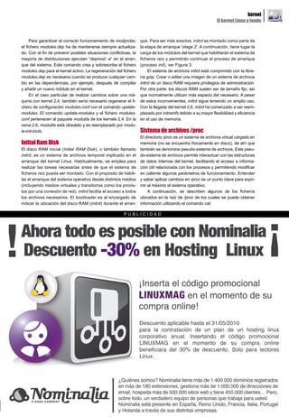 kernel
                                                                                                              El kernel Linux a fondo


     Para garantizar el correcto funcionamiento de modprobe,       que. Para ser más exactos, initrd es montado como parte de
el fichero modules.dep ha de mantenerse siempre actualiza-         la etapa de arranque 'stage 2'. A continuación, tiene lugar la
do. Con el fin de prevenir posibles situaciones conflictivas, la   carga de los módulos del kernel que habilitarán el sistema de
mayoría de distribuciones ejecutan “depmod -a” en el arran-        ficheros raíz y permitirán continuar el proceso de arranque
que del sistema. Este comando crea y sobrescribe el fichero        (proceso init), ver Figura 3.
modules.dep para el kernel activo. La regeneración del fichero          El sistema de archivos initrd está comprimido con la libre-
modules.dep es necesaria cuando se produce cualquier cam-          ría gzip. Crear o editar una imagen de un sistema de archivos
bio en las dependencias, por ejemplo, después de compilar          initrd de un disco RAM requiere privilegios de administración.
y añadir un nuevo módulo en el kernel.                             Por otra parte, los discos RAM suelen ser de tamaño fijo, así
     En el caso particular de realizar cambios sobre una má-       que normalmente utilizan más espacio del necesario. A pesar
quina con kernel 2.4, también sería necesario regenerar el fi-     de estos inconvenientes, initrd sigue teniendo un amplio uso.
chero de configuración modules.conf con el comando update-         Con la llegada del kernel 2.6, initrd ha comenzado a ser reem-
modules. El comando update-modules y el fichero modules.           plazado por initramfs debido a su mayor flexibilidad y eficiencia
conf pertenecen al paquete modutils de los kernels 2.4. En la      en el uso de memoria.
rama 2.6, modutils está obsoleto y es reemplazado por modu-
le-init-tools.                                                     Sistema de archivos /proc
                                                                   El directorio /proc es un sistema de archivos virtual cargado en
Initial Ram Disk                                                   memoria (no se encuentra físicamente en disco), de ahí que
El disco RAM inicial (Initial RAM Disk), o también llamado         también se denomine pseudo-sistema de archivos. Este pseu-
initrd, es un sistema de archivos temporal implicado en el         do-sistema de archivos permite interactuar con las estructuras
arranque del kernel Linux. Habitualmente, se emplea para           de datos internas del kernel, facilitando el acceso a informa-
realizar las tareas necesarias antes de que el sistema de          ción útil relacionada con los procesos y permitiendo modificar
ficheros raíz pueda ser montado. Con el propósito de habili-       en caliente algunos parámetros de funcionamiento. Entender
tar el arranque del sistema operativo desde distintos medios       y saber aplicar cambios en /proc es un punto clave para expri-
(incluyendo medios virtuales y transitorios como los provis-       mir al máximo el sistema operativo.
tos por una conexión de red), initrd facilita el acceso a todos        A continuación, se describen algunos de los ficheros
los archivos necesarios. El bootloader es el encargado de          ubicados en la raíz de /proc de los cuales se puede obtener
indicar la ubicación del disco RAM (initrd) durante el arran-      información utilizando el comando cat:

                                                         PUBLICIDAD




                                                          www.lpmagazine.org                                                            15
 