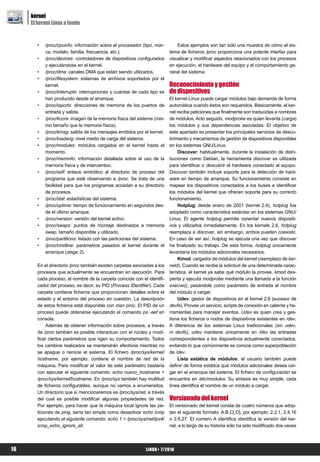 kernel
     El kernel Linux a fondo


        •   /proc/cpuinfo: información sobre el procesador (tipo, mar-        Estos ejemplos son tan sólo una muestra de cómo el sis-
            ca, modelo, familia, frecuencia, etc.).                       tema de ficheros /proc proporciona una potente interfaz para
        •   /proc/devices: controladores de dispositivos configurados     visualizar y modificar aspectos relacionados con los procesos
            y ejecutándose en el kernel.                                  en ejecución, el hardware del equipo y el comportamiento ge-
        •   /proc/dma: canales DMA que están siendo utilizados.           neral del sistema.
        •   /proc/filesystem: sistemas de archivos soportados por el
            kernel.                                                       Reconocimiento y gestión
        •   /proc/interrupts: interrupciones y cuántas de cada tipo se    de dispositivos
            han producido desde el arranque.                              El kernel Linux puede cargar módulos bajo demanda de forma
        •   /proc/ioports: direcciones de memoria de los puertos de       automática cuando éstos son requeridos. Básicamente, el ker-
            entrada y salida.                                             nel recibe peticiones que finalmente son traducidas a nombres
        •   /proc/kcore: imagen de la memoria física del sistema (mis-    de módulos. Acto seguido, modprobe es quien levanta (carga)
            mo tamaño que la memoria física).                             los módulos y sus dependencias asociadas. El objetivo de
        •   /proc/kmsg: salida de los mensajes emitidos por el kernel.    este apartado es presentar los principales servicios de descu-
        •   /proc/loadavg: nivel medio de carga del sistema.              brimiento y mecanismos de gestión de dispositivos disponibles
        •   /proc/modules: módulos cargados en el kernel hasta el         en los sistemas GNU/Linux.
            momento.                                                           Discover: habitualmente, durante la instalación de distri-
        •   /proc/meminfo: información detallada sobre el uso de la       buciones como Debian, la herramienta discover es utilizada
            memoria física y de intercambio.                              para identificar o descubrir el hardware conectado al equipo.
        •   /proc/self: enlace simbólico al directorio de proceso del     Discover también incluye soporte para la detección de hard-
            programa que esté observando a /proc. Se trata de una         ware en tiempo de arranque. Su funcionamiento consiste en
            facilidad para que los programas accedan a su directorio      mapear los dispositivos conectados a los buses e identificar
            de procesos.                                                  los módulos del kernel que ofrecen soporte para su correcto
        •   /proc/stat: estadísticas del sistema.                         funcionamiento.
        •   /proc/uptime: tiempo de funcionamiento en segundos des-            Hotplug: desde enero de 2001 (kernel 2.4), hotplug fue
            de el último arranque.                                        adoptado como característica estándar en los sistemas GNU/
        •   /proc/version: versión del kernel activo.                     Linux. El agente hotplug permite conectar nuevos dispositi-
        •   /proc/swaps: puntos de montaje destinados a memoria           vos y utilizarlos inmediatamente. En los kernels 2.6, hotplug
            swap, tamaño disponible y utilizado.                          reemplaza a discover, sin embargo, ambos pueden coexistir.
        •   /proc/partitions: listado con las particiones del sistema.    En caso de ser así, hotplug se ejecuta una vez que discover
        •   /proc/cmdline: parámetros pasados al kernel durante el        ha finalizado su trabajo. De esta forma, hotplug únicamente
            arranque (stage 2).                                           levantaría los módulos adicionales necesarios.
                                                                               Kmod: cargador de módulos del kernel (reemplazo de ker-
        En el directorio /proc también existen carpetas asociadas a los   neld). Cuando se recibe la solicitud de una determinada carac-
        procesos que actualmente se encuentran en ejecución. Para         terística, el kernel ya sabe qué módulo la provee, kmod des-
        cada proceso, el nombre de la carpeta coincide con el identifi-   pierta y ejecuta modprobe mediante una llamada a la función
        cador del proceso, es decir, su PID (Process IDentifier). Cada    execve(), pasándole como parámetro de entrada el nombre
        carpeta contiene ficheros que proporcionan detalles sobre el      del módulo a cargar.
        estado y el entorno del proceso en cuestión. La descripción            Udev: gestor de dispositivos en el kernel 2.6 (sucesor de
        de estos ficheros está disponible con man proc. El PID de un      devfs). Provee un servicio, scripts de conexión en caliente y he-
        proceso puede obtenerse ejecutando el comando ps -aef en          rramientas para manejar eventos. Udev es quien crea y ges-
        consola.                                                          tiona los ficheros o nodos de dispositivos existentes en /dev.
             Además de obtener información sobre procesos, a través       A diferencia de los sistemas Linux tradicionales (sin udev,
        de /proc también es posible interactuar con el núcleo y modi-     ni devfs), udev mantiene únicamente en /dev las entradas
        ficar ciertos parámetros que rigen su comportamiento. Todos       correspondientes a los dispositivos actualmente conectados,
        los cambios realizados se mantendrán efectivos mientras no        evitando lo que comúnmente se conoce como superpoblación
        se apague o reinicie el sistema. El fichero /proc/sys/kernel/     de /dev.
        hostname, por ejemplo, contiene el nombre de red de la                 Lista estática de módulos: el usuario también puede
        máquina. Para modificar el valor de este parámetro bastaría       definir de forma estática qué módulos adicionales desea car-
        con ejecutar el siguiente comando: echo nuevo_hostname >          gar en el arranque del sistema. El fichero de configuración se
        /proc/sys/kernel/hostname. En /proc/sys también hay multitud      encuentra en /etc/modules. Su sintaxis es muy simple, cada
        de ficheros configurables, aunque no vamos a enumerarlos.         línea identifica el nombre de un módulo a cargar.
        Un directorio que sí mencionaremos es /proc/sys/net, a través
        del cual es posible modificar algunas propiedades de red.         Versionado del kernel
        Por ejemplo, para hacer que la máquina local ignore las pe-       El versionado del kernel consta de cuatro números que adop-
        ticiones de ping, sería tan simple como desactivar echo icmp      tan el siguiente formato: A.B.C[.D], por ejemplo: 2.2.1, 2.4.16
        ejecutando el siguiente comando: echo 1 > /proc/sys/net/ipv4/     o 2.6.27. El número A identifica identifica la versión del ker-
        icmp_echo_ignore_all.                                             nel; a lo largo de su historia sólo ha sido modificado dos veces




16                                                           LiNUX+ 7/2010
 