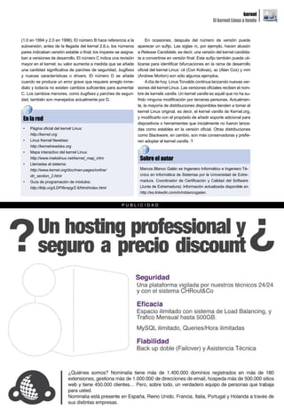 kernel
                                                                                                             El kernel Linux a fondo


(1.0 en 1994 y 2.0 en 1996). El número B hace referencia a la          En ocasiones, después del número de versión puede
subversión; antes de la llegada del kernel 2.6.x, los números     aparecer un sufijo. Las siglas rc, por ejemplo, hacen alusión
pares indicaban versión estable o final, los impares se asigna-   a Release Candidate, es decir, una versión del kernel candida-
ban a versiones de desarrollo. El número C indica una revisión    ta a convertirse en versión final. Este sufijo también puede uti-
mayor en el kernel; su valor aumenta a medida que se añade        lizarse para identificar bifurcaciones en la rama de desarrollo
una cantidad significativa de parches de seguridad, bugfixes      oficial del kernel Linux: ck (Con Kolivas), ac (Alan Cox) y mm
y nuevas características o drivers. El número D se añade          (Andrew Morton) son sólo algunos ejemplos.
cuando se produce un error grave que requiere arreglo inme-            A día de hoy, Linus Torvalds continua lanzando nuevas ver-
diato y todavía no existen cambios suficientes para aumentar      siones del kernel Linux. Las versiones oficiales reciben el nom-
C. Los cambios menores, como bugfixes y parches de seguri-        bre de kernels vanilla. Un kernel vanilla es aquél que no ha su-
dad, también son manejados actualmente por D.                     frido ninguna modificación por terceras personas. Actualmen-
                                                                  te, la mayoría de distribuciones disponibles tienden a tomar el
                                                                  kernel Linux original, es decir, el kernel vanilla de Kernel.org,
 En la red                                                        y modificarlo con el propósito de añadir soporte adicional para
                                                                  dispositivos o herramientas que inicialmente no fueron lanza-
 •   Página oficial del kernel Linux:                             das como estables en la versión oficial. Otras distribuciones
     http://kernel.org                                            como Slackware, en cambio, son más conservadoras y prefie-
 •   Linux Kernel Newbies:                                        ren adoptar el kernel vanilla.
     http://kernelnewbies.org
 •   Mapa interactivo del kernel Linux:
     http://www.makelinux.net/kernel_map_intro                     Sobre el autor
 •   Llamadas al sistema:
     http://www.kernel.org/doc/man-pages/online/                   Marcos Blanco Galán es Ingeniero Informático e Ingeniero Té-
     dir_section_2.html                                            cnico en Informática de Sistemas por la Universidad de Extre-
 •   Guía de programación de módulos:                              madura. Coordinador de Certificación y Calidad del Software
     http://tldp.org/LDP/lkmpg/2.6/html/index.html                 (Junta de Extremadura). Información actualizada disponible en
                                                                   http://es.linkedin.com/in/mblancogalan.


                                                        PUBLICIDAD




                                                         www.lpmagazine.org                                                            17
 