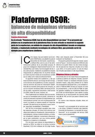 proyectos linux
     Plataforma OSOR




       Plataforma OSOR:
       balanceo de máquinas virtuales
       en alta disponibilidad
       Francisco Olcina Grande
       En el artículo "Plataforma OSOR: San de alta disponibilidad con Linux" [1] se presentó por
       primera vez la arquitectura de la plataforma Osor. En este artículo se mostrará la segunda
       parte de la arquitectura, un módulo de cómputo de alta disponibilidad, basado en máquinas
       virtuales, e implantado mediante tecnologías de software libre, que pretende servir de
       ejemplo para arquitecturas similares.




                                           C
                                                        omo repaso, hay que explicar que el pro-       bility), para después pasar a Pacemaker [6] (una
                       es@lpmagazine.org




                                                        yecto OSOR [2] es una plataforma para el       evolución de Heartbeat 2).
                                                        intercambio de información, experiencias,           El esquema general del segundo módulo, apare-
                                                        y software libre, para su uso en las admi-     ce en la Figura 1, donde se observa la SAN de la pla-
                                           nistraciones públicas de la comunidad europea. El           taforma en la parte inferior, los dos nodos encarga-
                                           grupo de investigación GSyC/Libresoft [3] de la Uni-        dos de ejecutar las máquinas virtuales en la mitad,
                                           versidad Rey Juan Carlos, fue el encargado de dar vi-       y por último, en la parte superior, la nube de máqui-
                                           da a este proyecto, instalando una plataforma basada        nas virtuales ejecutadas en alta disponibilidad.
                                           íntegramente en software libre. En el primer artículo
                                           se mostró el primer módulo de la arquitectura: la SAN       Máquinas físicas y virtuales
                                           que se utiliza como medio de almacenamiento.                Únicamente dos son los nodos físicos encargados de
                                                El siguiente módulo de la plataforma, y del que        sustentar el sistema de máquinas virtuales: osorxs01
                                           trata el presente artículo, se encarga de servir la lógi-   y osorxs02. Poseen un hardware enfocado al proce-
                                           ca de servicios de la plataforma, es decir, proporcio-      samiento masivo: cada nodo contiene en su interior
                                           nará los servicios del portal de información OSOR.          dos procesadores Intel Quad Core, y una cantidad su-
                                           Para ello se necesita cierta potencia de cómputo, ya        perior a 16GB de RAM. Se tiene en conjunto 16 cores
                                           que se incluirán servidores WEB, servidores de ba-          de procesamiento, y más de 30G de RAM. El siste-
                                           ses de datos, repositorios Subversion, shell remota         ma operativo instalado fue inicialmente Debian Etch
                                           (vía SSH), listas de correo, trackers, etc.                 de 32 bits con kernel Bigmem, pero debido a ciertas
                                                Para implementar los distintos tipos de servido-       limitaciones en el reconocimiento de memoria RAM
                                           res que se necesitaban para el portal, y teniendo en        más allá de 16G, se tuvo que pasar a Debian Lenny
                                           cuenta los elevados requisitos de disponibilidad que        de 64 bits.
                                           mencionaba el contrato, así como el presupuesto del              En cuanto a las máquinas virtuales, éstas son
                                           mismo, se diseñó un sistema basado en máquinas              las siguientes:
                                           virtuales. De esta forma se obtuvieron varias venta-
                                           jas: seguridad, escalabilidad, y flexibilidad.              •   Osorws01: es la encargada de los servicios web
                                                Xen [4] fue la tecnología escogida para crear              y de correo. Contiene el servidor web (Apache),
                                           las máquinas virtuales. El motivo fue la técnica que            el servidor de Subversion, y el servidor de correo.
                                           utiliza para realizar la virtualización, denominada pa-     •   Osorms01: es la encargada del servicio DNS
                                           ravirtualización, donde el sistema anfitrión y el siste-        interno para la plataforma.
                                           ma virtualizado colaboran mutuamente obteniendo
                                           así un gran rendimiento, con una mínima pérdida
                                           respecto a un sistema no virtualizado.
                                                Por otro lado, para obtener la disponibilidad re-
                                           querida (un 99%), se utilizó en un primer momento
                                           Heartbeat 2 [5] como software de HA (High Availa-           Figura 1. Logo de la plataforma OSOR




18                                                                            LiNUX+ 7/2010
 