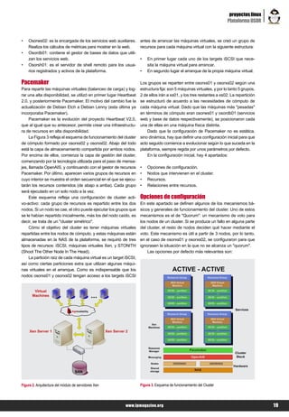 proyectos linux
                                                                                                                       Plataforma OSOR


•   Osorws02: es la encargada de los servicios web auxiliares.       antes de arrancar las máquinas virtuales, se creó un grupo de
    Realiza los cálculos de métricas para mostrar en la web.         recursos para cada máquina virtual con la siguiente estructura:
•   Osordb01: contiene el gestor de bases de datos que utili-
    zan los servicios web.                                           •   En primer lugar cada uno de los targets iSCSI que nece-
•   Osorsh01: es el servidor de shell remoto para los usua-              sita la máquina virtual para arrancar.
    rios registrados y activos de la plataforma.                     •   En segundo lugar el arranque de la propia máquina virtual.

Pacemaker                                                            Los grupos se reparten entre osorxs01 y osorxs02 según una
Para repartir las máquinas virtuales (balanceo de carga) y log-      estructura fija: son 5 máquinas virtuales, y por lo tanto 5 grupos,
rar una alta disponibilidad, se utilizó en primer lugar Heartbeat    2 de ellos irán a xs01, y los tres restantes a xs02. La repartición
2.0, y posteriormente Pacemaker. El motivo del cambio fue la         se estructuró de acuerdo a las necesidades de cómputo de
actualización de Debian Etch a Debian Lenny (esta última ya          cada máquina virtual. Dado que las máquinas más "pesadas"
incorporaba Pacemaker).                                              en términos de cómputo eran osorws01 y osordb01 (servicios
     Pacemaker es la evolución del proyecto Heartbeat V2.0,          web y base de datos respectivamente), se posicionaron cada
que al igual que su antecesor, permite crear una infraestructu-      una de ellas en una máquina física distinta.
ra de recursos en alta disponibilidad.                                   Dado que la configuración de Pacemaker no es estática,
     La Figura 3 refleja el esquema de funcionamiento del cluster    sino dinámica, hay que definir una configuración inicial para que
de cómputo formado por osorxs02 y osorxs02. Abajo del todo           acto seguido comience a evolucionar según lo que suceda en la
está la capa de almacenamiento compartida por ambos nodos.           plataforma, siempre regida por unos parámetros por defecto.
Por encima de ellos, comienza la capa de gestión del cluster,            En la configuración inicial, hay 4 apartados:
comenzando por la tecnología utilizada para el paso de mensa-
jes, llamada OpenAIS, y continuando con el gestor de recursos        •   Opciones de configuración.
Pacemaker. Por último, aparecen varios grupos de recursos en         •   Nodos que intervienen en el cluster.
cuyo interior se muestra el orden secuencial en el que se ejecu-     •   Recursos.
tarán los recursos contenidos (de abajo a arriba). Cada grupo        •   Relaciones entre recursos.
será ejecutado en un solo nodo a la vez.
     Este esquema refleja una configuración de cluster acti-         Opciones de configuración
vo-activo: cada grupo de recursos es repartido entre los dos         En este apartado se definen algunos de los mecanismos bá-
nodos. Si un nodo se cae, el otro puede ejecutar los grupos que      sicos y generales de funcionamiento del cluster. Uno de estos
se le habían repartido inicialmente, más los del nodo caído, es      mecanismos es el de "Quorum": un mecanismo de voto para
decir, se trata de un "cluster simétrico".                           los nodos de un cluster. Si se produce un fallo en alguna parte
     Cómo el objetivo del cluster es tener máquinas virtuales        del cluster, el resto de nodos deciden qué hacer mediante el
repartidas entre los nodos de cómputo, y estas máquinas están        voto. Este mecanismo es útil a partir de 3 nodos, por lo tanto,
almacenadas en la NAS de la plataforma, se requirió de tres          en el caso de osorxs01 y osorxs02, se configuraron para que
tipos de recursos: iSCSI, máquinas virtuales Xen, y STONITH          ignorasen la situación en la que no se alcanza un "quorum".
(Shoot The Other Node In The Head).                                      Las opciones por defecto más relevantes son:
     La partición raíz de cada máquina virtual es un target iSCSI,
así como ciertas particiones extra que utilizan algunas máqui-
nas virtuales en el arranque. Como es indispensable que los
nodos osorxs01 y osorxs02 tengan acceso a los targets iSCSI




Figura 2. Arquitectura del módulo de servidores Xen                  Figura 3. Esquema de funcionamiento del Cluster




                                                            www.lpmagazine.org                                                             19
 