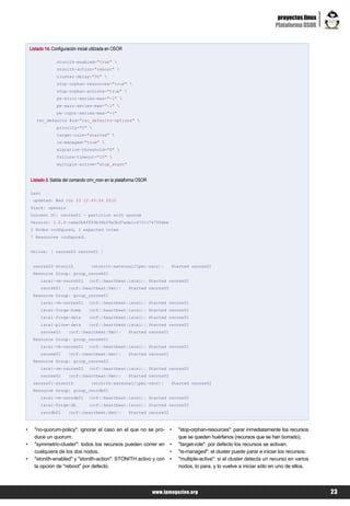 proyectos linux
                                                                                                                              Plataforma OSOR


    Listado 1d. Configuración inicial utilizada en OSOR

                   stonith-enabled="true" 
                   stonith-action="reboot" 
                   cluster-delay="30" 
                   stop-orphan-resources="true" 
                   stop-orphan-actions="true" 
                   pe-error-series-max="-1" 
                   pe-warn-series-max="-1" 
                   pe-input-series-max="-1"
       rsc_defaults $id="rsc_defaults-options" 
                   priority="0" 
                   target-role="started" 
                   is-managed="true" 
                   migration-threshold="0" 
                   failure-timeout="20" 
                   multiple-active="stop_start"


    Listado 2. Salida del comando crm_mon en la plataforma OSOR

    Last
     updated: Wed Jun 23 12:45:54 2010
    Stack: openais
    Current DC: osorxs01 - partition with quorum
    Version: 1.0.6-cebe2b6ff49b36b29a3bd7ada1c4701c7470febe
    2 Nodes configured, 2 expected votes
    7 Resources configured.


    Online: [ osorxs02 osorxs01 ]


     osorxs02-stonith                (stonith:external/ipmi-osor):           Started osorxs01
     Resource Group: group_osorsh01
          iscsi-vm-osorsh01         (ocf::heartbeat:iscsi): Started osorxs02
          osorsh01       (ocf::heartbeat:Xen):            Started osorxs02
     Resource Group: group_osorws01
          iscsi-vm-osorws01         (ocf::heartbeat:iscsi): Started osorxs01
          iscsi-forge-home          (ocf::heartbeat:iscsi): Started osorxs01
          iscsi-forge-data          (ocf::heartbeat:iscsi): Started osorxs01
          iscsi-plone-data          (ocf::heartbeat:iscsi): Started osorxs01
          osorws01       (ocf::heartbeat:Xen):            Started osorxs01
     Resource Group: group_osorms01
          iscsi-vm-osorms01         (ocf::heartbeat:iscsi): Started osorxs01
          osorms01       (ocf::heartbeat:Xen):            Started osorxs01
     Resource Group: group_osorws02
          iscsi-vm-osorws02         (ocf::heartbeat:iscsi): Started osorxs02
          osorws02       (ocf::heartbeat:Xen):            Started osorxs02
     osorxs01-stonith                (stonith:external/ipmi-osor):           Started osorxs02
     Resource Group: group_osordb01
          iscsi-vm-osordb01         (ocf::heartbeat:iscsi): Started osorxs02
          iscsi-forge-db            (ocf::heartbeat:iscsi): Started osorxs02
          osordb01       (ocf::heartbeat:Xen):            Started osorxs02



•     "no-quorum-policy": ignorar el caso en el que no se pro-               •   "stop-orphan-resources": parar inmediatamente los recursos
      duce un quorum.                                                            que se queden huérfanos (recursos que se han borrado).
•     "symmetric-cluster": todos los recursos pueden correr en               •   "target-role": por defecto los recursos se activan.
      cualquiera de los dos nodos.                                           •   "is-managed": el cluster puede parar e iniciar los recursos.
•     "stonith-enabled" y "stonith-action": STONITH activo y con             •   "multiple-active": si el cluster detecta un recurso en varios
      la opción de "reboot" por defecto.                                         nodos, lo para, y lo vuelve a iniciar sólo en uno de ellos.




                                                                   www.lpmagazine.org                                                            23
 