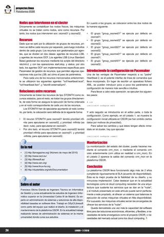 proyectos linux
     Plataforma OSOR


       Nodos que intervienen en el cluster                                    En cuanto a los grupos, se colocaron entre los dos nodos de
       Únicamente se contabilizan los nodos físicos, las máquinas             la manera siguiente:
       virtuales no se tratan como nodos, sino como recursos. Por
       tanto, los nodos que intervienen son: osorxs01 y osorxs02.             •   El grupo "group_osorws01"        se ejecuta por defecto en
                                                                                  osorxs01.
       Recursos                                                               •   El grupo "group_osorws02"        se ejecuta por defecto en
       Dado que se optó por la utilización de grupos de recursos, pri-            osorxs02.
       mero se define cada recurso por separado, para luego incluirlos        •   El grupo "group_osordb01"        se ejecuta por defecto en
       dentro de cada grupo. Los recursos son gestionados por agen-               osorxs02.
       tes, que se dividen en dos clases: agentes de recursos LSB,            •   El grupo "group_osorms01"        se ejecuta por defecto en
       y agentes de recursos OCF. Los agentes LSB (Linux Standard                 osorxs01.
       Base) gestionan los recursos mediante los scripts del directorio       •   El grupo "group_osorsh01"       se ejecuta por defecto en
       /etc/init.d, y con las operaciones start,stop, y status; por otro          osorxs02.
       lado, los agentes OCF son implementaciones específicas para
       Pacemaker de gestión de recursos, que permiten algunas ope-            Introduciendo la configuración en Pacemaker
       raciones más que los LSB, así cómo el paso de parámetros.              Una de las ventajas de Pacemaker respecto a su "padre"
            Para cada uno de los recursos mencionados anteriormen-            Heartbeat 2, es el potente interfaz de línea de comandos que
       te se utilizaron los siguientes agentes: "ocf:heartbeat:iscsi",        lleva incorporado. En lugar de escribir un aparatoso fichero
       "ocf:heartbeat:Xen", y "stonith:external/ipmi".                        XML, se pueden introducir poco a poco los parámetros de
                                                                              configuración de manera más sencilla e intuitiva.
       Relaciones entre recursos                                                  Para llevar a cabo esta operación, se ejecutan los siguien-
       Únicamente se tratan los recursos de tipo STONITH como re-             tes pasos:
       cursos aislados, para el resto, se tratan los grupos directamen-
       te, de esta forma se asegura la ejecución de forma ordenada            # crm
       y en el nodo correspondiente de cada uno de los recursos.              crm(live)# configure edit
            Los STONITH han de ejecutarse apuntando al nodo contra-
       rio, por tanto, la colocación será definida de la siguiente forma:     Y acto seguido se introduciría en el editor parte, o toda la
                                                                              configuración. Como ejemplo, en el Listado 1, se muestra la
       •       El recurso STONITH para osorxs01 tendrá prioridad infi-        configuración inicial utilizada en OSOR (se han omitido ciertos
               nita para ejecutarse en osorxs02, y prioridad -infinita (es    datos por motivos de privacidad).
               decir, nula), para ejecutarse en osorxs01.                         Para salvar los cambios y que éstos tengan efecto inme-
       •       Por otro lado, el recurso STONITH para osorxs02 tendrá         diato en el cluster, hay que ejecutar:
               prioridad infinita para ejecutarse en osorxs01, y prioridad
               -infinita, para ejecutarse en osorxs02.                        crm(live)# configure commit


                                                                              Monitorización
           En la red                                                          La monitorización del estado del cluster, puede hacerse me-
                                                                              diante el comando crm_mon, o mediante el comando crm
           •    [1] http://lpmagazine.org/ (Número de mayo del 2010)          visto anteriormente (crm utiliza en realidad a crm_mon). En
           •    [2] http://www.osor.eu/                                       el Listado 2 aparece la salida del comando crm_mon en la
           •    [3] http://libresoft.es/                                      plataforma OSOR.
           •    [4] http://www.xen.org/
           •    [5] http://www.linux-ha.org                                   Conclusión
           •    [6] http://clusterlabs.org/wiki/Documentation                 La plataforma OSOR lleva funcionando algo más de 2 años
                                                                              cumpliendo rigurosamente el SLA (acuerdo de disponibilidad).
                                                                              Ésta es la mejor prueba de la fiabilidad de su diseño, y su
                                                                              minuciosa implantación. Cabe destacar que en la actualidad
           Sobre el autor                                                     tecnologías como el cloud computing necesitan de una arqui-
                                                                              tectura que sustente los servicios que se dan en la "nube",
           Francisco Olcina Grande es Ingeniero Técnico en Informática
                                                                              y el módulo presentado en este artículo puede servir perfecta-
           de Gestión y cursa actualmente los estudios de Ingeniero Infor-
                                                                              mente a este propósito, al ofrecer un sistema que balancea la
           mático superior en la Universidad Carlos III de Madrid. Es ex-
                                                                              ejecución de varias máquinas virtuales en Alta disponibilidad.
           perto en administración de sistemas y soluciones de alta dispo-
                                                                              Por supuesto, las máquinas virtuales serían las encargadas de
           nibilidad basadas en software libre. Trabajó en GSyC/Libresoft
                                                                              ofrecer los servicios de la "nube".
           como parte del equipo que realizó el diseño, la instalación y el
                                                                                   Queda demostrada una vez más la capacidad del software
           mantenimiento de la plataforma OSOR. En la actualidad trabaja
                                                                              libre para dar soluciones económicas, eficientes, y flexibles, a ne-
           realizando tareas de administración de sistemas en la misma
                                                                              cesidades de tanta envergadura como el proyecto OSOR, o ne-
           universidad donde cursa sus estudios.
                                                                              cesidades del mercado actual como los cloud computing.




24                                                                LiNUX+ 7/2010
 