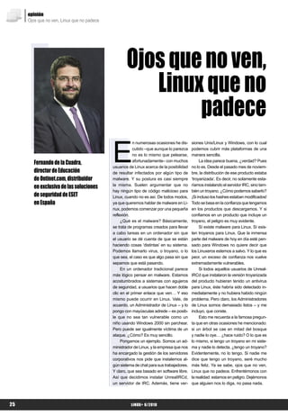 opinión
     Ojos que no ven, Linux que no padece




                                                   Ojos que no ven,
                                                      Linux que no
                                                           padece
                                            E
                                                        n numerosas ocasiones he dis-    siones Unix/Linux y Windows, con lo cual
                                                        cutido –que aunque lo parezca    podemos cubrir más plataformas de una
                                                        no es lo mismo que pelearse,     manera sencilla.
        Fernando de la Cuadra,                          afortunadamente– con muchos           La idea parece buena, ¿verdad? Pues
                                            usuarios de Linux acerca de la posibilidad   no lo es. Desde el pasado mes de noviem-
        director de Educación               de resultar infectados por algún tipo de     bre, la distribución de ese producto estaba
        de Ontinet.com, distribuidor        malware. Y su postura es casi siempre        ‘troyanizada’. Es decir, no solamente esta-
        en exclusiva de las soluciones      la misma. Suelen argumentar que no           ríamos instalando el servidor IRC, sino tam-
                                            hay ningún tipo de código malicioso para     bién un troyano. ¿Cómo podemos saberlo?
        de seguridad de ESET                Linux, cuando no es así. De todos modos,     ¡Si incluso los hashes estaban modificados!
        en España                           ya que queremos hablar de malware en Li-     Todo se basa en la confianza que tengamos
                                            nux, podemos comenzar por una pequeña        en los productos que descargamos. Y si
                                            reflexión.                                   confiamos en un producto que incluye un
                                                 ¿Qué es el malware? Básicamente,        troyano, el peligro es muy evidente.
                                            se trata de programas creados para llevar         Sí existe malware para Linux. Sí exis-
                                            a cabo tareas en un ordenador sin que        ten troyanos para Linux. Que la inmensa
                                            el usuario se dé cuenta de que se están      parte del malware de hoy en día esté pen-
                                            haciendo cosas ‘distintas’ en su sistema.    sado para Windows no quiere decir que
                                            Podemos llamarlo virus, o troyano, o lo      los Linuxeros estemos a salvo. Y lo que es
                                            que sea, el caso es que algo pasa sin que    peor, un exceso de confianza nos vuelve
                                            sepamos que está pasando.                    extremadamente vulnerables.
                                                 En un ordenador tradicional parece           Si todos aquellos usuarios de Unreal-
                                            más lógico pensar en malware. Estamos        IRCd que instalaron la versión troyanizada
                                            acostumbrados a sistemas con agujeros        del producto hubieran tenido un antivirus
                                            de seguridad, a usuarios que hacen doble     para Linux, éste habría sido detectado in-
                                            clic en el primer enlace que ven… Y eso      mediatamente y no hubiera habido ningún
                                            mismo puede ocurrir en Linux. Vale, de       problema. Pero claro, los Administradores
                                            acuerdo, un Administrador de Linux – y lo    de Linux somos demasiado listos – y me
                                            pongo con mayúsculas adrede – es posib-      incluyo, que conste.
                                            le que no sea tan vulnerable como un              Esto me recuerda a la famosa pregun-
                                            niño usando Windows 2000 sin parchear.       ta que en otras ocasiones he mencionado:
                                            Pero puede ser igualmente víctima de un      si un árbol se cae en mitad del bosque
                                            ataque. ¿Cómo? Es muy sencillo.              y nadie lo oye… ¿hace ruido? O lo que es
                                                 Pongamos un ejemplo. Somos un ad-       lo mismo, si tengo un troyano en mi siste-
                                            ministrador de Linux, y la empresa que nos   ma y nadie lo detecta, ¿tengo un troyano?
                                            ha encargado la gestión de los servidores    Evidentemente, no lo tengo. Si nadie me
                                            corporativos nos pide que instalemos al-     dice que tengo un troyano, seré mucho
                                            gún sistema de chat para sus trabajadores.   más feliz. Ya se sabe, ojos que no ven,
                                            Y claro, que sea basado en software libre.   Linux que no padece. Enfrentémonos con
                                            Así que decidimos instalar UnrealIRCd,       la realidad: estamos en peligro. Dejémonos
                                            un servidor de IRC. Además, tiene ver-       que alguien nos lo diga, no pasa nada.




25                                                    LiNUX+ 6/2010
 