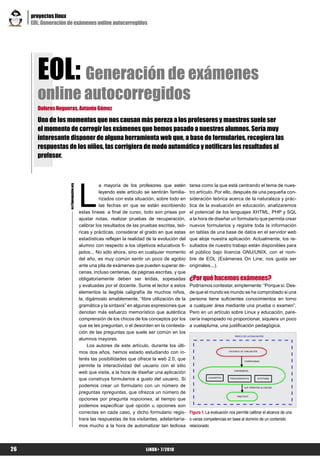 proyectos linux
     EOL: Generación de exámenes online autocorregidos




       EOL: Generación de exámenes
       online autocorregidos
       Dolores Nogueras, Antonio Gómez

       Uno de los momentos que nos causan más pereza a los profesores y maestros suele ser
       el momento de corregir los exámenes que hemos pasado a nuestros alumnos. Sería muy
       interesante disponer de alguna herramienta web que, a base de formularios, recogiera las
       respuestas de los niños, las corrigiera de modo automático y notificara los resultados al
       profesor.




                                         L
                                                    a mayoría de los profesores que estén        tarea como la que está centrando el tema de nues-
                     es@lpmagazine.org




                                                    leyendo este artículo se sentirán familia-   tro artículo. Por ello, después de una pequeña con-
                                                    rizados con esta situación, sobre todo en    sideración teórica acerca de la naturaleza y prác-
                                                    las fechas en que se están escribiendo       tica de la evaluación en educación, analizaremos
                                         estas líneas: a final de curso, todo son prisas por     el potencial de los lenguajes XHTML, PHP y SQL
                                         ajustar notas, realizar pruebas de recuperación,        a la hora de diseñar un formulario que permita crear
                                         calibrar los resultados de las pruebas escritas, teó-   nuevos formularios y registre toda la información
                                         ricas y prácticas, considerar el grado en que estas     en tablas de una base de datos en el servidor web
                                         estadísticas reflejan la realidad de la evolución del   que aloje nuestra aplicación. Actualmente, los re-
                                         alumno con respecto a los objetivos educativos fi-      sultados de nuestro trabajo están disponibles para
                                         jados... No sólo ahora, sino en cualquier momento       el público bajo licencia GNU/UNIX, con el nom-
                                         del año, es muy común sentir un poco de agobio          bre de EOL (Exámenes On Line; nos gusta ser
                                         ante una pila de exámenes que pueden superar de-        originales...).
                                         cenas, incluso centenas, de páginas escritas, y que
                                         obligatoriamente deben ser leídas, sopesadas            ¿Por qué hacemos exámenes?
                                         y evaluadas por el docente. Sume el lector a estos      Podríamos contestar, simplemente: “Porque sí. Des-
                                         elementos la ilegible caligrafía de muchos niños,       de que el mundo es mundo se ha comprobado si una
                                         la, digámoslo amablemente, “libre utilización de la     persona tiene suficientes conocimientos en torno
                                         gramática y la sintaxis” en algunas expresiones que     a cualquier área mediante una prueba o examen”.
                                         denotan más esfuerzo memorístico que auténtica          Pero en un artículo sobre Linux y educación, pare-
                                         comprensión de los chicos de los conceptos por los      cería inapropiado no proporcionar, siquiera un poco
                                         que se les preguntan, o el desorden en la contesta-     a vuelapluma, una justificación pedagógica.
                                         ción de las preguntas que suele ser común en los
                                         alumnos mayores.
                                             Los autores de este artículo, durante los últi-
                                         mos dos años, hemos estado estudiando con in-
                                         terés las posibilidades que ofrece la web 2.0, que
                                         permite la interactividad del usuario con el sitio
                                         web que visita, a la hora de diseñar una aplicación
                                         que construya formularios a gusto del usuario. Si
                                         podemos crear un formulario con un número de
                                         preguntas npreguntas, que ofrezca un número de
                                         opciones por pregunta nopciones, al tiempo que
                                         podemos especificar qué opción u opciones son
                                         correctas en cada caso, y dicho formulario regis-       Figura 1. La evaluación nos permite calibrar el alcance de una
                                         trara las respuestas de los visitantes, adelantaría-    o varias competencias en base al dominio de un contenido
                                         mos mucho a la hora de automatizar tan tediosa          relacionado




26                                                                        LiNUX+ 7/2010
 