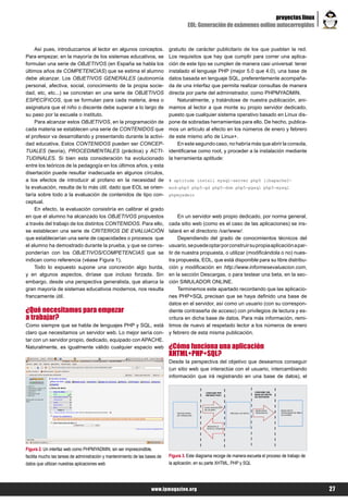 proyectos linux
                                                                                        EOL: Generación de exámenes online autocorregidos


    Así pues, introduzcamos al lector en algunos conceptos.                   gratuito de carácter publicitario de los que pueblan la red.
Para empezar, en la mayoría de los sistemas educativos, se                    Los requisitos que hay que cumplir para correr una aplica-
formulan una serie de OBJETIVOS (en España se habla los                       ción de este tipo se cumplen de manera casi universal: tener
últimos años de COMPETENCIAS) que se estima el alumno                         instalado el lenguaje PHP (mejor 5.0 que 4.0), una base de
debe alcanzar. Los OBJETIVOS GENERALES (autonomía                             datos basada en lenguaje SQL, preferentemente acompaña-
personal, afectiva, social, conocimiento de la propia socie-                  da de una interfaz que permita realizar consultas de manera
dad, etc, etc...) se concretan en una serie de OBJETIVOS                      directa por parte del administrador, como PHPMYADMIN.
ESPECÍFICOS, que se formulan para cada materia, área o                            Naturalmente, y tratándose de nuestra publicación, ani-
asignatura que el niño o discente debe superar a lo largo de                  mamos al lector a que monte su propio servidor dedicado,
su paso por la escuela o instituto.                                           puesto que cualquier sistema operativo basado en Linux dis-
    Para alcanzar estos OBJETIVOS, en la programación de                      pone de sobradas herramientas para ello. De hecho, publica-
cada materia se establecen una serie de CONTENIDOS que                        mos un artículo al efecto en los números de enero y febrero
el profesor va desarrollando y presentando durante la activi-                 de este mismo año de Linux+.
dad educativa. Estos CONTENIDOS pueden ser CONCEP-                                En este segundo caso, no habría más que abrir la consola,
TUALES (teoría), PROCEDIMENTALES (práctica) y ACTI-                           identificarse como root, y proceder a la instalación mediante
TUDINALES. Si bien esta consideración ha evolucionado                         la herramienta aptitude:
entre los teóricos de la pedagogía en los últimos años, y esta
disertación puede resultar inadecuada en algunos círculos,
a los efectos de introducir al profano en la necesidad de                     # aptitude install mysql-server php5 libapache2-
la evaluación, resulta de lo más útil, dado que EOL se orien-                 mod-php5 php5-gd php5-dom php5-pgsql php5-mysql
taría sobre todo a la evaluación de contenidos de tipo con-                   phpmyadmin
ceptual.
    En efecto, la evaluación consistiría en calibrar el grado
en que el alumno ha alcanzado los OBJETIVOS propuestos                             En un servidor web propio dedicado, por norma general,
a través del trabajo de los distintos CONTENIDOS. Para ello,                  cada sitio web (como es el caso de las aplicaciones) se ins-
se establecen una serie de CRITERIOS DE EVALUACIÓN                            talará en el directorio /var/www/.
que establecerían una serie de capacidades o procesos que                          Dependiendo del grado de conocimientos técnicos del
el alumno ha demostrado durante la prueba, y que se corres-                   usuario, se puede optar por construir su propia aplicación a par-
ponderían con los OBJETIVOS/COMPETENCIAS que se                               tir de nuestra propuesta, o utilizar (modificándola o no) nues-
indican como referencia (véase Figura 1).                                     tra propuesta, EOL, que está disponible para su libre distribu-
    Todo lo expuesto supone una concreción algo burda,                        ción y modificación en http://www.informesevaluacion.com,
y en algunos aspectos, diríase que incluso forzada. Sin                       en la sección Descargas, o para testear una beta, en la sec-
embargo, desde una perspectiva generalista, que abarca la                     ción SIMULADOR ONLINE.
gran mayoría de sistemas educativos modernos, nos resulta                          Terminemos este apartado recordando que las aplicacio-
francamente útil.                                                             nes PHP+SQL precisan que se haya definido una base de
                                                                              datos en el servidor, así como un usuario (con su correspon-
¿Qué necesitamos para empezar                                                 diente contraseña de acceso) con privilegios de lectura y es-
a trabajar?                                                                   critura en dicha base de datos. Para más información, remi-
Como siempre que se habla de lenguajes PHP y SQL, está                        timos de nuevo al respetado lector a los números de enero
claro que necesitamos un servidor web. Lo mejor sería con-                    y febrero de esta misma publicación.
tar con un servidor propio, dedicado, equipado con APACHE.
Naturalmente, es igualmente válido cualquier espacio web                      ¿Cómo funciona una aplicación
                                                                              XHTML+PHP+SQL?
                                                                              Desde la perspectiva del objetivo que deseamos conseguir
                                                                              (un sitio web que interactúe con el usuario, intercambiando
                                                                              información que irá registrando en una base de datos), el




Figura 2. Un interfaz web como PHPMYADMIN, sin ser imprescindible,
facilita mucho las tareas de administración y mantenimiento de las bases de   Figura 3. Este diagrama recoge de manera escueta el proceso de trabajo de
datos que utilizan nuestras aplicaciones web                                  la aplicación, en su parte XHTML, PHP y SQL




                                                                     www.lpmagazine.org                                                                   27
 
