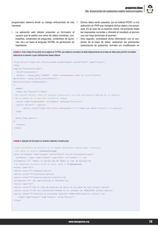 proyectos linux
                                                                                            EOL: Generación de exámenes online autocorregidos


programador debería dividir su trabajo enfocándolo de tres                       •    Dichos datos serán pasados, por el método POST, a una
maneras:                                                                              aplicación en PHP que recogerá dichos datos y los proce-
                                                                                      sará. En el caso de un examen online, irá sumando todas
•     La aplicación web deberá presentar un formulario al                             las respuestas correctas y ofrecerá el resultado al alumno
      usuario que le pedirá una serie de datos (nombres, con-                         una vez haya terminado el examen.
      traseñas, contenidos de preguntas, contenidos de opcio-                    •    Acto seguido, contrastará dicha información con el con-
      nes, etc.) en base al lenguaje XHTML de generación de                           tenido de la base de datos, realizando las pertinentes
      hipertextos.                                                                    operaciones de grabación, borrado y/o modificación en

    Listado 3. Este código forma parte de la página en XHTML que realiza la consulta a la tabla listaexamenes de la base de datos para permitir al profesor
    seleccionar el examen cuyas calificaciones desea obtener


    <form action="<?php echo $direccionweb.$nombrexamen" method="post" name="claves">
    <?php
    require("conectarse.php");
         $link=Conectarse();
         $result = mysql_query("SELECT * FROM listaexamenes order by titulo",$link);
    while($row = mysql_fetch_array($result)) {
    $direccion=$row['nombrexamen'];
    ?>
      Examen:
      <label for="select"></label>
    //La función enviar() está en lenguaje javascript y ha sido previamente definida en la cabecera
    //de la página en la que está alojado el código.
      <select name="nombrexamen" id="examen" onChange="enviar()">
      <option value=""> </option>
               <option value="<?php echo $row['nombrexamen'];?>"><?php echo $row['titulo']; ?></option>
      <?php
      }
      mysql_free_result();
    ?>
      </select>
    </form>




    Listado 4. Ejemplo de formulario en examen estándar (muestra.php)


    //este formulario se alojaría en un examen denominado muestra.php, y enviaría
    //los datos al archivo notamuestra.php
    <form id="examen" name="examen" method="post" action="notamuestra.php">
      <p>Nombre: <input name="nombre" type="text" id="nombre" /> </p>
    <p>Pregunta nº1: Señala la opción que NO define un tipo de malware</p>
    //la respuesta correcta tiene un valor igual a 10/npreguntas
    <select name="p1">
    <option value="5">Jogging</option>
    <option value="0">Hijacking</option>
    <option value="0">Stealer</option></select></p>
    <p>Pregunta nº2: ¿En qué consiste el PHISING?</p>
    <select name="p2">
    <option value="0">Es un tipo de muestreo de datos en una base de tipo Access</option>
    <option value="5">Es una ciberestafa basada en el concepto de INGENIERÍA SOCIAL</option>
    <option value="0">Consiste en programar mediante XHTML+AJAX</option></select></p>
          <input type="submit" name="Submit" value="Enviar">
    </form>




                                                                        www.lpmagazine.org                                                                    29
 