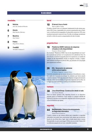 índice



                                   En este número


novedades                                   kernel

4    Noticias                               10         El kernel Linux a fondo
     José Alex Sandoval Morales                        Marcos Blanco Galán
                                            El núcleo o kernel Linux es el elemento fundamental de todo sistema ope-
6    Ubuntu
     Raúl Sanchez Martinez
                                            rativo GNU/Linux, responsable de la correcta comunicación entre el hard-
                                            ware y el software de la computadora. Su desarrollo comenzó en 1991 como
                                            un proyecto personal a manos de Linus Torvalds, sin embargo, actualmente
7    Mandriva                               envuelve a miles de usuarios y programadores de todo el mundo.
     Juan Gamez


8    Fedora
                                            proyectos linux
     Diego Rivero Montes


9     FreeBSD                               18         Plataforma OSOR: balanceo de máquinas
      Osvaldo R. Salazar S.                            virtuales en alta disponibilidad
                                                       Francisco Olcina Grande
                                            En el artículo "Plataforma OSOR: San de alta disponibilidad con Linux"
                                            [1] se presentó por primera vez la arquitectura de la plataforma Osor. En
                                            este artículo se mostrará la segunda parte de la arquitectura, un módulo de
                                            cómputo de alta disponibilidad, basado en máquinas virtuales, e implan-
                                            tado mediante tecnologías de software libre, que pretende servir de ejemplo
                                            para arquitecturas similares.



                                            26       EOL: Generación de exámenes
                                                     online autocorregidos
                                                     Mª Dolores Nogueras, Antonio Gómez
                                            Uno de los momentos que nos causan más pereza a los profesores y maes-
                                            tros suele ser el momento de corregir los exámenes que hemos pasado
                                            a nuestros alumnos. Sería muy interesante disponer de alguna herramienta
                                            web que, a base de formularios, recogiera las respuestas de los niños, las
                                            corrigiera de modo automático y notificara los resultados al profesor.


                                            hardware

                                            38         Linux SmartCheap: Construcción desde la nada
                                                       Lino García Morales
                                            Tener un sistema operativo (OS, Operating System) en un dispositivo
                                            pequeño puede ser beneficioso. Como siempre en cualquier solución de
                                            ingeniería la decisión es de compromiso: depende de los recursos que gaste
                                            versus los beneficios que aporte.


                                            seguridad

                                            44         Metasploitable: Entorno de entrenamiento
                                                       de Seguridad Informática
                                                       Daniel García Gutiérrez
                                            Cuando se piensa en qué sistema utilizar para comprobar su seguridad
                                            informática, poca gente tiene conocimiento sobre alguno que nos permita
                                            hacerlo de una forma ética y legal. Aquí es donde puede entrar a escena
                                            Metasploitable, la cual es una imagen VMware de un servidor Ubuntu 8.04
                                            con diferentes paquetes de servicios vulnerables instalados.



                                  www.lpmagazine.org                                                                      3
 