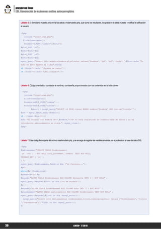 proyectos linux
     EOL: Generación de exámenes online autocorregidos


         Listado 5. El formulario muestra.php envía los datos a notamuestra.php, que suma los resultados, los graba en la tabla muestra y notifica la calificación
         al usuario


         <?php
              include("conectarse.php");
           $link=Conectarse();
              $nombre=$_POST['nombre'];$nota=0;
         $p1=$_POST['p1'];
         $nota=$nota+$p1;
         $p2=$_POST['p2'];
         $nota=$nota+$p2;
         mysql_query("insert into muestra(nombre,p1,p2,nota) values('$nombre','$p1','$p2','$nota')",$link);echo "Tu
         nota en este examen ha sido:".$nota;
         if ($nota<5){echo "¡Prueba de nuevo!";}
         if ($nota>=5){echo "¡Felicidades";}?>




         Listado 6. Código orientado a contrastar el nombre y contraseña proporcionados con los contenidos en la tabla claves

          <?php
              include("conectarse.php");
              $link=Conectarse();
              $nombre=md5($_POST['nombre']);
              $contra=md5($_POST['contra']);
                      $result = mysql_query("SELECT id FROM claves WHERE nombre='$nombre' AND contra='$contra'");
         $row = mysql_fetch_array($result);
         if ((!isset($row[0]))) {
         echo "El Usuario con Nombre <B>".$nombre."</B> no está registrado en nuestra base de datos o no ha
         introducido adecuadamente su clave."; mysql_close();
         ?php>




         Listado 7. Este código forma parte del archivo creaformulario.php, y se encarga de registrar las variables enviadas por el profesor en la base de datos SQL

         <?php
         $tablaexamen="CREATE TABLE $nombrexamen(
         `id` int( 2 ) NOT NULL auto_increment,`nombre` TEXT NOT NULL,
         PRIMARY KEY ( `id` )
         ) ";
         mysql_query($tablaexamen,$link)or die ("no funciono...");
         $p=1;
         while($p<=$npreguntas){
         $pregunta="p".$p;
         $anyade="ALTER TABLE $nombrexamen ADD COLUMN $pregunta INT( 2 ) NOT NULL" ;
         mysql_query($anyade,$link) or die ("no se anyadir");
         $p++;}
         $anyade2="ALTER TABLE $nombrexamen ADD COLUMN nota INT( 2 ) NOT NULL" ;
         $anyadexamen="ALTER TABLE listaexamenes ADD COLUMN $nombrexamen TEXT NOT NULL" ;
         mysql_query($anyade2,$link) or die (mysql_error());
           mysql_query("insert into listaexamenes (nombrexamen,titulo,numeropreguntas) values ('$nombrexamen','$titulo
         ','$npreguntas')",$link) or die (mysql_error());
         ?>




30                                                                          LiNUX+ 7/2010
 