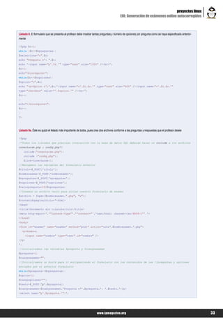 proyectos linux
                                                                                         EOL: Generación de exámenes online autocorregidos



Listado 8. El formulario que se presenta al profesor debe mostrar tantas preguntas y número de opciones por pregunta como se haya especificado anterior-
mente

<?php $r=1;
while ($r<=$npreguntas){
$selecciona="r".$r;
echo "Pregunta nº: ".$r;
echo '<input name="p'.$r.'" type="text" size="100%" /><br>';
$o=1;
echo"<blockquote>";
while($o<=$nopciones){
$opcion="o".$o;
echo "<p>Opcion nº:".$o.'<input name="o'.$r.$o.'" type="text" size="60%" /><input name="v'.$r.$o.'"
type="checkbox" value="'.$opcion.'" /><br>';
$o++;
}
echo"</blockquote>";
$r++;
}
?>



Listado 9a. Éste es quizá el listado más importante de todos, pues crea dos archivos conforme a las preguntas y respuestas que el profesor desea

<?php
/*Todos los listados que precisan interacción con la base de datos SQL deberán hacer un include a los archivos
conectarse.php y config.php*/
     include("conectarse.php");
     include ("config.php");
     $link=Conectarse();
//Recogemos las variables del formulario anterior
$titulo=$_POST['titulo'];
$nombrexamen=$_POST['nombrexamen'];
$npreguntas=$_POST['npreguntas'];
$nopciones=$_POST['nopciones'];
$valorpregunta=10/$npreguntas;
//Creamos un archivo vacío para alojar nuestro formulario de examen
$archivo = fopen($nombrexamen.".php", "w");
$contenidopaginainicio='<html>
<head>
<title>Documento sin t&iacute;tulo</title>
<meta http-equiv='.'"Content-Type"'.'"content="'.'text/html; charset=iso-8859-1"'.'>
</head>
<body>
<form id="examen" name="examen" method="post" action="nota'.$nombrexamen.'.php">
    <p>Nombre:
      <input name="nombre" type="text" id="nombre" />
</p>
';
//inicializamos las variables $pregunta y $cuerpoexamen
$pregunta=1;
$cuerpoexamen="";
//Inicializamos un bucle para ir enriqueciendo el formulario con los contenidos de las //preguntas y opciones
enviados por el anterior formulario
while($pregunta<=$npreguntas){
$opcion=1;
$cuerpopciones="";
$texto=$_POST['p'.$pregunta];
$cuerpoexamen=$cuerpoexamen.'Pregunta nº'.$pregunta.': '.$texto.'</p>
<select name="p'.$pregunta.'">';




                                                                     www.lpmagazine.org                                                                    33
 