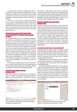 proyectos linux
                                                                                         EOL: Generación de exámenes online autocorregidos


     La siguiente fase consistirá en recoger dichos datos, in-                 examinandos y notas obtenidas. Para mejorar la apariencia
tegrarlos como registros en la tabla listaexamenes, y crear a                  del documento generado (una impresión de pantalla siempre
continuación la tabla de nombre el contenido de la variable                    resulta algo burda), hemos utilizado la librería FPDF, de libre
nombrexamen (por ejemplo, “formulacion”), de acuerdo a lo                      uso, que genera un PDF sobre lenguaje PHP de acuerdo a los
estipulado en anteriores apartados, según se expresa en el                     parámetros que dicha consulta nos facilite, conforme a una
Listado 7.                                                                     estructura de clase estándar en este tipo de lenguaje.
     Por último, con esos datos, se autoescribirá un formu-
lario en el que el profesor deberá escribir el contenido de                    Nosotros también queremos tener
las preguntas que quiere realizar a los niños, con las corres-                 nuestras FAQ
pondientes opciones que el niño deberá elegir. Junto a cada                    Emulando a auténticos programadores, y dado que la apli-
opción, un control de tipo checkbox indicará si dicha opción                   cación que aquí mostramos es medianamente operativa, no
se considerará correcta (y, por lo tanto, puntuará en la califi-               queremos dejar de instaurar nuestra propia sección de FAQ,
cación total) o no.                                                            Frecuently Asked Questions (vamos, las preguntas comu-
                                                                               nes de toda la vida). Para ello, mostramos nuestro trabajo a
Creación de un examen (II). Generación                                         algunos colaboradores habituales de esta publicación, para
de los formularios y archivos de procesado                                     que nos dieran su opinión. Hubo respuestas para todos
de datos                                                                       los gustos, desde señalar posibles fallos en los listados,
En una segunda fase dentro de la subtarea de generación                        a plantear cuestiones más filosóficas, pero siempre desde
de exámenes, necesitaremos crear dos archivos: el formu-                       la perspectiva del pensamiento constructivo. Todas estas
lario que, como tal, realizará las preguntas y recogerá las                    aportaciones nos sirven para adelantarnos a preguntas
respuestas (nombrado con el contenido de la variable nom-                      que pueden surgir en la mente de nuestro apreciado lector.
brexamen), devolviendo la calificación al alumno, y el archivo                 Sigan leyendo...
en PHP (con el mismo nombre, precedido de la palabra
“nota”), que procesará dichas respuestas y las registrará en                   ¿No resulta muy fácil copiar con esta aplicación?
la tabla con el mismo contenido de nombrexamen. En el Lis-                     Indudablemente. Para empezar, basta con analizar el código
tado 8 se recoge la parte de código que crearía un texto en                    fuente de la página del examen desde el explorador, para lo-
XHTML, utilizando bucles, correspondiente a la generación                      calizar las opciones de cada control tipo select que no tiene un
del formulario correspondiente al examen (con npreguntas                       value igual a cero. Es cierto, aunque no es probable que un
cajas de texto, denominadas “p1”, “p2”, y así sucesivamen-                     alumno de Educación Secundaria tenga formación y picardía
te, y nopciones por pregunta, denominadas “o1”, “o2”, etc.).                   para llevar a cabo esta trampa.
Dicho texto se ha guardado en una variable de nombre muy                           Más factible como técnica “chuletera” puede ser mantener,
simple, $r.                                                                    en una ventana minimizada, un navegador que permita al ni-
     En el Listado 9 se recogen todos los datos de este formu-                 ño, expresándonos en su propia jerga, rezarle a San Google o
lario, y se crean dos archivos en PHP que corresponderían al                   Santa Wikipedia Mártir.
formulario del examen y la aplicación de recolección, procesa-                     Pero todavía más fácil (y esta situación la conoce cualquier
do y registro de los datos en la correspondiente tabla.                        profesor que haya dado clase en un aula de informática) será
                                                                               echar una miradita al monitor del compañero. La distribución
Consulta de resultados. Uso de                                                 de este tipo de aulas no suele incluir obstáculos visuales que
la librería FPDF                                                               aíslen a unos alumnos de otros en cada puesto. Aún más, al
Seleccionado el examen correspondiente, como puede anali-                      menos en la mayoría de los centros públicos, es difícil lograr
zarse en el Listado 10, la aplicación realizará la consulta a la               organizar al grupo en puestos individuales. Lo más normal es
tabla con el nombre especificado, y recogerá los nombres de                    que un ordenador sea compartido en clase por dos e incluso
                                                                               por tres personas.




Figura 7. Un formulario autogenerado pedirá al profesor los contenidos de
las distintas preguntas y opciones a elegir. El control checkbox indicará la   Figura 8. El uso de la librería FPDF permite una presentación algo más
respuesta que se considerará correcta                                          agradable y menos sobria que una simple impresión de pantalla




                                                                        www.lpmagazine.org                                                              35
 