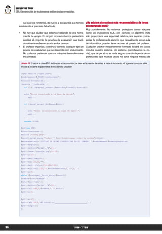 proyectos linux
     EOL: Generación de exámenes online autocorregidos


           Así que nos remitimos, de nuevo, a dos puntos que hemos                      ¿No existen alternativas más recomendables a la forma
       establecido al principio del artículo:                                           de encriptado md5?
                                                                                        Muy posiblemente. No estamos protegidos contra ataques
       •       No hay que olvidar que estamos hablando de una herra-                    como las inyecciones SQL, por ejemplo. El algoritmo md5
               mienta de apoyo. En ningún momento hemos pretendido                      sólo proporciona una seguridad relativa para separar contra-
               sustituir al conjunto de pruebas de evaluación que tradi-                señas de profesores de alumnos que casualmente, en un aula
               cionalmente se llevan a cabo en los centros.                             de informática, puedan tener acceso al puesto del profesor.
       •       El profesor organiza, coordina y controla cualquier tipo de              Cualquier cracker medianamente formado forzará en pocos
               prueba de evaluación que se desarrolle con el alumnado.                  minutos nuestro sistema. Un sistema (permítasenos la iro-
               No podemos pretender que una máquina desarrolle nues-                    nía), que de por sí no es nada seguro cuando depende de un
               tro cometido.                                                            profesorado que muchas veces no toma ninguna medida de

           Listado 10. El uso de la clase PDF, de libre uso en la comunidad, se basa en la creación de celdas, al tratar el documento pdf a generar como una tabla,
           en base a una serie de parámetros de muy sencilla utilización


           <?php require ('fpdf.php');
           $nombrexamen=$_POST['nombrexamen'];
           function Conectarse()
           {require ('config.php');
                if (!($link=mysql_connect($servidor,$usuario,$contra)))
                {
                echo "Error conectando a la base de datos.";
                    exit();
                }
                if (!mysql_select_db($base,$link))
                {
                    echo "Error seleccionando la base de datos.";
                    exit();
                }
                return $link;
           }
           $pdf=new PDF;
           $link=Conectarse();
           Require ("config.php");
           $result=mysql_query("select * from $nombrexamen order by nombre",$link);
           $encabezamiento='LISTADO DE NOTAS CONSEGUIDAS EN EL EXAMEN: '.$nombrexamen.$numeropreguntas;
           $pdf->Addpage();
           $pdf->SetFont('Arial','B',14);
           $pdf->Image('logoclm.jpg',10,10);
           $pdf->Ln(15);
           $pdf->SetLineWidth(1);
           $pdf->Cell(50,10,'');
           $pdf->SetFillColor(150,150,150);
           $pdf->Multicell(120,10,$encabezamiento,1,'C',1,1);
           $pdf->Ln(5);
           while ($row=mysql_fetch_array($result)){
           $nombre=$row['nombre'];
           $nota=$row['nota'];
           $pdf->SetFont('Arial','B',10);
           $pdf->Cell(180,5,$nombre.": ".$nota);
           $pdf->Ln(5);
           }
           $pdf->Ln(15);
           $pdf->Cell(60,5,'El tutor/-a:____________________________');
           $pdf->Output();
           ?>




36                                                                        LiNUX+ 7/2010
 