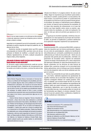 proyectos linux
                                                                                     EOL: Generación de exámenes online autocorregidos


                                                                             nificado de la flecha Ir a la página anterior. Es casi un acto
                                                                             reflejo. Según la importancia que el profesor quiera darle a
                                                                             la prueba en cuestión, puede permitir o no esa práctica. De
                                                                             todos modos, si se examina el Listado 10, puede deducirse
                                                                             el resultado en el informe en pdf que posteriormente genera-
                                                                             rá el profesor. Se realiza un ordenamiento previo alfabético
                                                                             por nombre, en base al cual se presentan los resultados. Al
                                                                             no haber más requisitos de ordenamiento, en el caso del
                                                                             alumno que haya repetido varias veces su examen, apa-
                                                                             recerán todos los resultados, por orden de realización. Es
                                                                             decir, la nota que vale es la primera que aparece en el in-
                                                                             forme.
Figura 9. Una vez creado el examen, es muy fácil para los niños conectarse        Al igual que en el anterior apartado, remitimos a los pro-
a nuestra web, seleccionar el examen que corresponda, poner su nombre al     gramadores con más experiencia al principio del movimien-
principio y empezar a contestar                                              to GNU: se permite la modificación y posterior distribución
                                                                             de la aplicación mejorada. Esperamos sus aportaciones.
seguridad con el password que se le ha propuesto, que lo deja
apuntado en post-its, esquinas de hojas de cuadernos, etc., al               Conclusiones
alcance de los niños.                                                        Nuestra propuesta, EOL, con licencia GNU/UNIX, cumple con
    Queremos recordar al respetado lector que EOL supone                     todos los requisitos que nos hemos autoimpuesto: dispone
una propuesta con licencia GNU, que tiene como uno de sus                    de una rutina de autoinstalación, sistema de identificación
principios la libertad de modificar y compartir este tipo de                 del profesorado por contraseña, posibilidad de consulta de
software. Agradeceremos, de hecho, cualquier propuesta de                    calificaciones por medio de documento pdf... Dentro de una
mejora a éste y otros respectos.                                             propuesta más grande para el profesorado, orientada a la
                                                                             generación de encuestas online, informes de evaluación
¿No puede el alumno repetir muchas veces el examen                           y planes de trabajo individualizados (PTI), está a disposición
hasta obtener la nota apetecida?                                             del internauta interesado en www.informesevaluacion.com.
Sí. De hecho, según nuestra experiencia, suele ser una ten-                  Siendo coherentes con los términos de esta licencia de
tación demasiado fuerte. Hablamos de una generación que                      software libre, queremos compartir con la comunidad tanto
ha nacido con el ratón en la mano, y conoce de sobra el sig-                 dichas aplicaciones como el enfoque que hemos adoptado
                                                                             a la hora de programar cada una de las subtareas que inte-
                                                                             gran el conjunto.
                                                                                 Somos muy conscientes de que todo se puede perfeccio-
 Sobre los autores                                                           nar, y de hecho, realmente esperamos las aportaciones de
                                                                             aquellos miembros de la comunidad más expertos a los que
 María Dolores Nogueras Atance, licenciada en Ciencias Quí-
                                                                             hayamos conseguido interesar con nuestro proyecto. Cree-
 micas, es profesora de Tecnologías en la actualidad, pero tam-
                                                                             mos, no obstante, que la actual versión de EOL es ya lo bas-
 bién ha pasado algunos años como profesora de Formación
                                                                             tante estable y fiable como para satisfacer las expectativas del
 Profesional en Laboratorio. Su irrupción en el mundo informá-
                                                                             profesor medio que quiera enriquecer su práctica educativa.
 tico ha sido algo tardía, y debido sobre todo a la estrecha rela-
                                                                             Entendiendo, lógicamente, que un solo tipo de prueba, por
 ción de dicho mundo con la materia que actualmente imparte.
                                                                             muy automática que sea, nunca puede sustituir al conjunto de
 Sin embargo, ha sabido retomar el ritmo y pone a prueba
                                                                             las herramientas que integran un proceso evaluador. Es por
 y se esfuerza por aprender toda nueva herramienta informática
                                                                             eso por lo que aún, gracias a Dios, a profesores y maestros no
 que caiga en sus manos y que pueda tener algo que ver con
                                                                             nos han sustituido por ordenadores.
 la educación.
      Antonio Gómez García es Ingeniero Técnico Industrial de
 Formación, y lleva más de diez años dedicando su actividad
 profesional a la Educación Secundaria y Bachillerato en institu-             En la red
 tos. Profesor de Tecnologías y de Tecnologías de la Información,
                                                                              •   Informes de evaluación, PTI y exámenes EOL
 ha trabajado como asesor TIC en el Centro de Profesores de
                                                                                  http://www.informesevaluacion.com
 Puertollano, y dedica gran parte de su tiempo al software libre
                                                                              •   Utilidad de simulación de EOL
 y su introducción en el sistema educativo. Desde esa filosofía,
                                                                                  http://eduardovalencia.no-ip.org/informes/creaexamenes
 ha colaborado ya en varias actividades de formación de padres,
                                                                              •   Movimiento por el software libre GNU
 profesores y alumnos sobre seguridad en Internet. En la actua-
                                                                                  http://www.gnu.org/home.es.html
 lidad, es Responsable de Medios Informáticos en el IES Edua-
                                                                              •   Ejemplo de utilización en el IES Eduardo Valencia, de Cal-
 rdo Valencia, de Calzada de Calatrava (Ciudad Real). Agra-
                                                                                  zada de Calatrava (Ciudad Real)
 decerá cualquier aporte que queráis realizar en administrador
                                                                                  http://eduardovalencia.no-ip.org/examenescalzada/
 @eduardovalencia.no-ip.org




                                                                    www.lpmagazine.org                                                          37
 