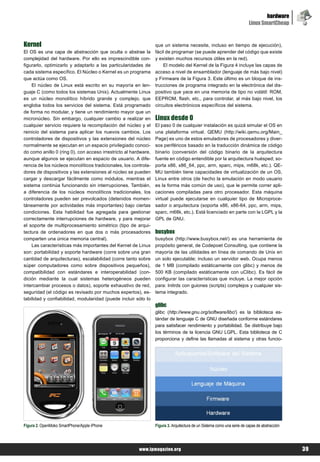 hardware
                                                                                                                         Linux SmartCheap


Kernel                                                           que un sistema necesite, incluso en tiempo de ejecución),
El OS es una capa de abstracción que oculta o abstrae la         fácil de programar (se puede aprender del código que existe
complejidad del hardware. Por ello es imprescindible con-        y existen muchos recursos útiles en la red).
figurarlo, optimizarlo y adaptarlo a las particularidades de         El modelo del Kernel de la Figura 4 incluye las capas de
cada sistema específico. El Núcleo o Kernel es un programa       acceso a nivel de ensamblador (lenguaje de más bajo nivel)
que actúa como OS.                                               y Firmware de la Figura 3. Este último es un bloque de ins-
    El núcleo de Linux está escrito en su mayoría en len-        trucciones de programa integrado en la electrónica del dis-
guaje C (como todos los sistemas Unix). Actualmente Linux        positivo que yace en una memoria de tipo no volátil: ROM,
es un núcleo monolítico híbrido grande y complejo, que           EEPROM, flash, etc., para controlar, al más bajo nivel, los
engloba todos los servicios del sistema. Está programado         circuitos electrónicos específicos del sistema.
de forma no modular, y tiene un rendimiento mayor que un
micronúcleo. Sin embargo, cualquier cambio a realizar en         Linux desde 0
cualquier servicio requiere la recompilación del núcleo y el     El paso 0 de cualquier instalación es quizá simular el OS en
reinicio del sistema para aplicar los nuevos cambios. Los        una plataforma virtual. QEMU (http://wiki.qemu.org/Main_
controladores de dispositivos y las extensiones del núcleo       Page) es uno de estos emuladores de procesadores y diver-
normalmente se ejecutan en un espacio privilegiado conoci-       sos periféricos basado en la traducción dinámica de código
do como anillo 0 (ring 0), con acceso irrestricto al hardware,   binario (conversión del código binario de la arquitectura
aunque algunos se ejecutan en espacio de usuario. A dife-        fuente en código entendible por la arquitectura huésped; so-
rencia de los núcleos monolíticos tradicionales, los controla-   porta x86, x86_64, ppc, arm, sparc, mips, m68k, etc.). QE-
dores de dispositivos y las extensiones al núcleo se pueden      MU también tiene capacidades de virtualización de un OS,
cargar y descargar fácilmente como módulos, mientras el          Linux entre otros (de hecho la emulación en modo usuario
sistema continúa funcionando sin interrupciones. También,        es la forma más común de uso), que le permite correr apli-
a diferencia de los núcleos monolíticos tradicionales, los       caciones compiladas para otro procesador. Esta máquina
controladores pueden ser prevolcados (detenidos momen-           virtual puede ejecutarse en cualquier tipo de Microproce-
táneamente por actividades más importantes) bajo ciertas         sador o arquitectura (soporta x86, x86-64, ppc, arm, mips,
condiciones. Esta habilidad fue agregada para gestionar          sparc, m68k, etc.). Está licenciado en parte con la LGPL y la
correctamente interrupciones de hardware, y para mejorar         GPL de GNU.
el soporte de multiprocesamiento simétrico (tipo de arqui-
tectura de ordenadores en que dos o más procesadores             busybox
comparten una única memoria central).                            busybox (http://www.busybox.net/) es una herramienta de
    Las características más importantes del Kernel de Linux      propósito general, de Codepoet Consulting, que contiene la
son: portabilidad y soporte hardware (corre sobre una gran       mayoría de las utilidades en línea de comando de Unix en
cantidad de arquitecturas), escalabilidad (corre tanto sobre     un solo ejecutable; incluso un servidor web. Ocupa menos
súper computadores como sobre dispositivos pequeños),            de 1 MB (compilado estáticamente con glibc) y menos de
compatibilidad con estándares e interoperabilidad (con-          500 KB (compilado estáticamente con uClibc). Es fácil de
dición mediante la cual sistemas heterogéneos pueden             configurar las características que incluye. La mejor opción
intercambiar procesos o datos), soporte exhaustivo de red,       para: Initrds con guiones (scripts) complejos y cualquier sis-
seguridad (el código es revisado por muchos expertos), es-       tema integrado.
tabilidad y confiabilidad, modularidad (puede incluir sólo lo
                                                                 glibc
                                                                 glibc (http://www.gnu.org/software/libc/) es la biblioteca es-
                                                                 tándar de lenguaje C de GNU diseñada conforme estándares
                                                                 para satisfacer rendimiento y portabilidad. Se distribuye bajo
                                                                 los términos de la licencia GNU LGPL. Esta biblioteca de C
                                                                 proporciona y define las llamadas al sistema y otras funcio-




Figura 2. OpenMoko SmartPhone/Apple iPhone                       Figura 3. Arquitectura de un Sistema como una serie de capas de abstracción




                                                        www.lpmagazine.org                                                                     39
 