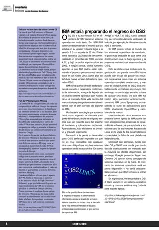 novedades
NE WS


        Noticias sección llevada por Alex Sandoval




                                                              IBM estaría preparando el regreso de OS/2
            Dell cada vez más cerca de utilizar Chrome OS
            La idea de que Dell incorpore el Sistema


                                                              O
            Operativo de Google (Chrome OS) en alguna                S/2 dio a luz su versión 1.0 en di-       Amiga o NEXT, si OS/2 fuera lanzado
            de sus líneas de productos no es nueva, de
            hecho la compañía ya ofrece desde hace un
                                                                     ciembre de 1987 como un sistema           hoy se vería ridículamente anticuado al
            tiempo una imagen de este Sistema Operativo       operativo en modo texto. En 1990 IBM             lado de, por ejemplo, la última versión de
            especialmente adaptada para su netbook Dell       continuó desarrollando el mismo que ya           KDE o Windows.
            Mini 10v. Con seguridad será Acer la primera      estaba en su versión 1.3 para llegar a la             Si IBM quiere volver al mundo de
            compañía que ofrezca un dispositivo con
            este Sistema Operativo pre-cargado, sumán-
                                                              versión 2.0 con soporte de 32 bits. El sis-      los sistemas operativos de escritorio,
            dose varias otras compañías en los meses          tema operativo OS/2 dejó de ser comer-           el plan más probable es que tome una
            siguientes.Una de estas compañías podría ser      cializado en diciembre de 2005, versión          distribución Linux, le haga ajustes, y la
            Dell, la que se encontraría en conversaciones     4.52, y dejó de recibir soporte oficial en       presente reviviendo el viejo nombre de
            con Google para incorporar Chrome OS en
            alguno de sus próximos dispositivos.
                                                              2006. Y según parece, varios rumores             OS/2.
            Lo anterior no sería un simple rumor, porque      apuntan a que IBM podría estar reto-                  Esto se debe a que incluso una or-
            habría sido el presidente de Dell China y Asia    mando el proyecto pero esta vez basán-           ganización tan grande como IBM no se
            del Sur, Amit Midha, quien las habría confir-     dose en un núcleo Linux como pilar de            puede dar el lujo de gastar los recur-
            mado. Es de vital importancia para el éxito de
            Chrome OS que cuente con el apoyo de los
                                                              la futura nueva versión del sistema ope-         sos necesarios para crear un sistema
            grandes fabricantes de computadores, de lo        rativo OS/2.                                     operativo completo desde cero, y me-
            contrario podría pasar a ocupar un lugar tan           IBM no ha querido ofrecer declaracio-       jorar el código fuente de OS/2 sea pro-
            secundario como para desaparecer después de       nes al respecto ni negando ni confirman-         bablemente un trabajo aún mayor. Sin
            un tiempo.
            http://www.fayerwayer.com/2010/06/dell-ca-
                                                              do la información, aunque la llegada de          embargo no sería algo extraño la idea
            da-vez-mas-cerca-de-utilizar-chrome-os/           un nuevo sistema operativo con núcleo            de ajustar una distro, ya que IBM ha
                                                              Linux al mercado daría vida dentro del           hecho algo parecido anteriormente,
            Fork de VP8 del proyecto FFmpeg
            La liberación del código fuente del códec de      mercado de equipos profesionales si con-         tomando IBM Lotus Symphony, actua-
            compresión de vídeo de Google ha supuesto         tamos con el gran servicio de soporte            lizando la suite de aplicaciones para
            un avance muy importante en la batalla por        de IBM.                                          DOS, añadiendo OpenOffice y cam-
            los formatos abiertos en la red de redes, pero         Mucha de la tecnología que sustenta         biando de marca.
            hay quien quiere aportar su granito de arena
            adicional. Los responsables del proyecto          OS/2, como la gestión de memoria y so-                Una distribución Linux estándar em-
            FFmpeg han anunciado que trabajarán un            porte de hardware, ahora es antigua y ten-       presarial con el apoyo de IBM podría ser
            decodificador independiente y nativo del          dría que ser reescrita para dar soporte          bien acogida por las empresas de desa-
            códec VP8 en este proyecto, lo que permitirá      al hardware y aplicaciones modernas.             rrollo de software, ya que ayudaría a so-
            compartir ese código y potenciar el desarro-
            llo del mismo sin ceñirse estrictamente a las     Aparte de eso, todo el sistema es privati-       lucionar uno de los mayores fracasos de
            líneas de Google.                                 vo y gravado legalmente.                         Linux en la vista de los desarrolladores
            En el anuncio de uno de los desarrolladores            Persuadir a la gente a desarrollar          comerciales, la falta de una plataforma
            del proyecto FFmpeg se dan algunas de las         para OS/2 sería casi imposible ya que            estandarizada.
            claves de este proyecto paralelo que apare-
            cerá de forma nativa en FFmpeg y que se           no es muy compatible con cualquier                    Microsoft con Windows, Apple con
            encargará de desarrollar el códec VP8 de          otra cosa. Al igual que muchos sistemas          Mac OS y GNU/Linux con la gran canti-
            forma propia y separada en parte del propio       operativos de la década de los 90s como          dad de distribuciones del mercado son
            proyecto de Google.                                                                                la mayoría de ofertas disponibles, sin
            Esto ayudará entre otras cosas a compartir
            código con el proyecto matriz, pero tam-                                                           embargo Google pretende llegar con
            bién con otros proyectos similares, como el                                                        Chrome OS con un nuevo concepto de
            propio soporte de H.264, el estándar de la                                                         sistema operativo en la nube. El mer-
            industria que precisamente compite con VP8                                                         cado de sistemas operativos está en
            para convertirse en el utilizado en el vídeo en
            Internet, y que también se soporta de forma                                                        plena expansión y no sería descabe-
            nativa en FFmpeg.                                                                                  llado pensar que IBM volviera a entrar
            Los desarrolladores afirman que el soporte                                                         en el mismo.
            de VP3, Vorbis y Theora ya es superior                                                                  En lo personal, me encantaba el OS/
            al del proyecto oficial de Xiph (libvorbis/
            libtheora), y que probablemente lograrán un                                                        2 Warp versión 4, un sistema operativo
            mejor rendimiento de VP8 por sí mismos                                                             robusto y con una estética muy cuidada
            que el de la librería de Google (libvpx).                                                          para aquella época.
            Pronto veremos el resultado de ese trabajo
                                                              IBM no ha querido ofrecer declaraciones
            del proyecto FFmpeg que sin duda podría
            convertir a estas librerías en las más exten-     al respecto ni negando ni confirmando la         http://microteknologias.wordpress.com/
            didas a la hora de reproducir contenidos          información, aunque la llegada de un nuevo       2010/06/29/%C2%BFibm-preparando-
            VP8 tanto en la web como en contenidos            sistema operativo con núcleo Linux al mercado    os2-linux/
            locales.
                                                              daría vida dentro del mercado de equipos
            http://www.muylinux.com/2010/06/29/fork-
            de-vp8-del-proyecto-ffmpeg                        profesionales si contamos con el gran servicio
                                                              de soporte de IBM




  4                                                                       LiNUX+ 6/2010
 