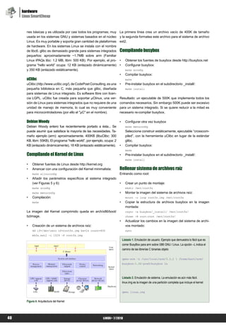 hardware
     Linux SmartCheap


       nes básicas y es utilizada por casi todos los programas; muy        La primera línea crea un archivo vacío de 400K de tamaño
       usada en los sistemas GNU y sistemas basados en el núcleo           y la segunda formatea este archivo para el sistema de archivo
       Linux. Es muy portable y soporta gran cantidad de plataformas       ext2.
       de hardware. En los sistemas Linux se instala con el nombre
       de libc6. glibc es demasiado grande para sistemas integrados        Compilando busybox
       pequeños: aproximadamente ~1.7MB sobre arm (Familiar
       Linux iPAQs libc: 1.2 MB, libm: 500 KB). Por ejemplo, el pro-       •     Obtener los fuentes de busybox desde http://busybox.net
       grama “hello world” ocupa: 12 KB (enlazado dinámicamente)           •     Configurar busybox:
       y 350 KB (enlazado estáticamente).                                        make xconfig
                                                                           •     Compilar busybox:
       uClibc                                                                    make
       uClibc (http://www.uclibc.org/), de CodePoet Consulting, es una     •     Pre-instalar busybox en el subdirectorio _install/:
       pequeña biblioteca en C, más pequeña que glibc, diseñada                  make install
       para sistemas de Linux integrado. Es software libre con licen-
       cia LGPL. uClibc fue creada para soportar μClinux, una ver-         Resultado: un ejecutable de 500K que implementa todos los
       sión de Linux para sistemas integrados que no requiere de una       comandos necesarios. Sin embargo 500K puede ser excesivo
       unidad de manejo de memoria, lo cual es muy conveniente             para un sistema integrado. Si se quiere reducir a la mitad es
       para microcontroladores (por ello el "μC" en el nombre).            necesario re-compilar busybox.

       Debian Woody                                                        •     Configurar otra vez busybox
       Debian Woody entero fue recientemente portado a ésta... Se                make menuconfig
       puede asumir que satisface la mayoría de las necesidades. Ta-             Seleccione construir estáticamente, ejecutable “crosscom-
       maño ejemplo (arm): aproximadamente. 400KB (libuClibc: 300                piled”, con la herramienta uClibc en lugar de la estándar
       KB, libm: 55KB). El programa “hello world”, por ejemplo, ocupa: 2         glibc.
       KB (enlazado dinámicamente), 18 KB (enlazado estáticamente).        •     Compilar busybox:
                                                                                 make
       Compilando el Kernel de Linux                                       •     Pre-instalar busybox en el subdirectorio _install/:
                                                                                 make install
       •   Obtener fuentes de Linux desde http://kernel.org
       •   Arrancar con una configuración del Kernel minimalista:          Rellenar sistema de archivos raíz
           make allnoconfig                                                Entrando como root:
       •   Añadir los parámetros específicos al sistema integrado
           (ver Figuras 5 y 6):                                            •     Crear un punto de montaje:
           make xconfig                                                          mkdir /mnt/rootfs
           make menuconfig                                                 •     Montar la imagen del sistema de archivos raíz:
       •   Compilación:                                                          mount –o loop rootfs.img /mnt/rootfs
           make                                                            •     Copiar la estructura de archivos busybox en la imagen
                                                                                 montada:
       La imagen del Kernel comprimido queda en arch/x86/boot/                   rsync -a busybox/_install/ /mnt/rootfs/
       bzImage.                                                                  chown -R root:root /mnt/rootfs/
                                                                           •     Actualizar los cambios en la imagen del sistema de archi-
       •   Creación de un sistema de archivos raíz:                              vos montado:
           dd if=/dev/zero of=rootfs.img bs=1k count=400                         sync
           mkfs.ext2 -i 1024 -F rootfs.img
                                                                               Listado 1. Emulación de usuario. Ejemplo que demuestra lo fácil que es
                                                                               correr BusyBox para arm sobre i386 GNU / Linux. La opción –L indica el
                                                                               camino de las librerías C binarias objeto


                                                                               qemu-arm -L /usr/local/arm/3.3.2  /home/bart/arm/
                                                                               busybox-1.00-pre8/busybox ls




                                                                               Listado 2. Emulación de sistema. La emulación es aún más fácil.
                                                                               linux.img es la imagen de una partición completa que incluye el kernel


                                                                               qemu linux.img


       Figura 4. Arquitectura del Kernel




40                                                            LiNUX+ 7/2010
 
