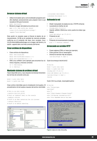 hardware
                                                                                                                Linux SmartCheap


Arrancar sistema virtual                                           ::ctrlaltdel:/sbin/reboot
                                                                   ::shutdown:/bin/umount -a -r
•   Utilizar el emulador qemu como bootloader (programa sen-
    cillo diseñado exclusivamente para preparar todo lo que        Activando la red
    necesita el OS para funcionar):
    mkdir /mnt/rootfs                                              •   Añadir manipulador de tarjeta de red y TCP/IP al Kernel.
•   Montar la imagen del sistema de archivos raíz:                 •   Levantando la interfaz de red:
    qemu –m 32 –hda rootfs.img –kernel                                 ifconfig eth0 172.20.0.2
    linux-2.6.25.4/arch/x86/boot/bzImage                          •   Usando anfitrión GNU/Linux como puerta de enlace (ga-
    –append "root=/dev/hda"                                            teway):
                                                                       route add default gw 172.20.0.1
Esta opción no necesita copiar el Kernel al destino de al-         •   Probando la red:
macenamiento. 32 Mb es la cantidad de memoria emulada,                 ping -c 3 172.20.0.1
rootfs.img es el contenido del disco duro emulado, linux-          •   Probando el encaminamiento (routing):
2.6.25.4/arch/x86/boot/bzImage es la imagen del Kernel y la            ping –c 3 <external address>
opción –append abre una línea comando del Kernel.
                                                                   Arrancando un servidor HTTP
Crear archivos de dispositivos
                                                                   •   Copiar páginas HTML en /www (por ejemplo).
•   Crear archivos de dispositivos:                                •   Crear guiones CGI en /www/cgibin/.
    mkdir /mnt/rootfs/dev                                          •   Arrancar el servidor http de busybox.
    mknod /mnt/rootfs/dev/console c 5 1                                /usr/sbin/httpd -h /www/ &
    mknod /mnt/rootfs/dev/null c 1 3
•   GNU Linux anfitrión como ejemplo para encontrar los nú-        Guión de arranque /etc/init.d/rcS
    meros mayores y menores correctos:
    ls -l /dev/console                                             #!/bin/sh
    ls -l /dev/null                                                mount -t proc none /proc
                                                                   mount -t sysfs none /sys
Montando sistema de archivos virtual                               ifconfig eth0 172.20.0.2
Hacer disponible /proc y /sys (requiere de diversas herramien-     route add default gw 172.20.0.1
tas de línea de comando como ps):                                  /usr/sbin/httpd -h /www/ &
                                                                   /bin/sh
mount -t proc none /proc
mount -t sysfs none /sys                                           Guión CGI muy simple, /www/cgibin/uptime

Crear archivo /etc/inittab para la inicialización de busybox. El   #!/bin/sh
procedimiento init de busybox requiere del archivo /etc/inittab:   echo "Contenttype:
                                                                   text/html"
# This is run first script                                         echo ""
::sysinit:/etc/init.d/rcS                                          echo "<html><header></header><body>"
# Start an "askfirst" shell on the console                         echo "<h1>Uptime information</h1>"
::askfirst:-/bin/sh                                                echo "Your embedded device has been
# Stuff to do when restarting the init process
::restart:/sbin/init
# Stuff to do before rebooting




Figura 5. Captura de make xconfig                                  Figura 6. Captura de make menuconfig




                                                          www.lpmagazine.org                                                       41
 