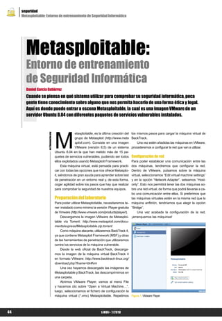 seguridad
     Metasploitable: Entorno de entrenamiento de Seguridad Informática




       Metasploitable:
       Entorno de entrenamiento
       de Seguridad Informática
       Daniel García Gutiérrez
       Cuando se piensa en qué sistema utilizar para comprobar su seguridad informática, poca
       gente tiene conocimiento sobre alguno que nos permita hacerlo de una forma ética y legal.
       Aquí es donde puede entrar a escena Metasploitable, la cual es una imagen VMware de un
       servidor Ubuntu 8.04 con diferentes paquetes de servicios vulnerables instalados.




                                         M
                                                        etasploitable, es la última creación del   los mismos pasos para cargar la máquina virtual de
                     es@lpmagazine.org




                                                        grupo de Metasploit (http://www.meta       BackTrack.
                                                        sploit.com). Consiste en una imagen            Una vez estén añadidas las máquinas en VMware,
                                                        VMware (versión 6.5) de un sistema         procederemos a configurar la red que van a utilizar.
                                         Ubuntu 8.04 en la que han metido más de 15 pa-
                                         quetes de servicios vulnerables, pudiendo ser todos       Configuración de red
                                         ellos explotados usando Metasploit Framework.         Para poder establecer una comunicación entre las
                                               Esta máquina virtual, está pensada para practi- dos máquinas, tendremos que configurar la red.
                                         car con todas las opciones que nos ofrece Metasplo-   Dentro de VMware, pulsamos sobre la máquina
                                         it, siéndonos de gran ayuda para aprender sobre test  virtual, seleccionamos “Edit virtual machine settings”
                                         de penetración en un entorno real y, de esta forma,   y en la opción “Network Adapter”, seteamos “Host-
                                         coger agilidad sobre los pasos que hay que realizar   only”. Esto nos permitirá tener las dos máquinas so-
                                         para comprobar la seguridad de nuestros equipos.      bre una red virtual, de forma que podrá llevarse a ca-
                                                                                               bo una comunicación entre ellas. Si preferimos que
                                         Preparación del laboratorio                           las máquinas virtuales estén en la misma red que la
                                         Para poder utilizar Metasploitable, necesitaremos te- máquina anfitrión, tendríamos que elegir la opción
                                         ner instalado como mínimo la versión Player gratuita “Bridge”.
                                         de Vmware (http://www.vmware.com/products/player/).        Una vez acabada la configuración de la red,
                                             Descargamos la imagen VMware de Metasploi- ¡arranquemos las máquinas!
                                         table vía Torrent: http://www.metasploit.com/docu-
                                         ments/express/Metasploitable.zip.torrent
                                             Como máquina atacante, utilizaremos BackTrack 4,
                                         ya que contiene Metasploit Framework (MSF) y otras
                                         de las herramientas de penetración que utilizaremos
                                         contra los servicios de la máquina vulnerable.
                                             Desde la web oficial de BackTrack, descarga-
                                         mos la imagen de la máquina virtual BackTrack 4
                                         en formato VMware: http://www.backtrack-linux.org/
                                         download.php?fname=bt4fvm
                                             Una vez hayamos descargado las imágenes de
                                         Metasploitable y BackTrack, las descomprimimos en
                                         una carpeta.
                                             Abrimos VMware Player, vamos al menú File
                                         y hacemos clic sobre “Open a Virtual Machine…”,
                                         luego, seleccionamos el fichero de configuración la
                                         máquina virtual (*.vmx) Metasploitable. Repetimos Figura 1. VMware Player




44                                                                         LiNUX+ 7/2010
 