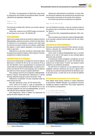 seguridad
                                                           Metasploitable: Entorno de entrenamiento de Seguridad Informática


     Por último, nos loguearemos en BackTrack 4 para lanzar              Utilizaremos adicionalmente el parámetro -sV para obte-
la configuración de la interfaz de red ethernet (eth0). Para ello,   ner información referente a las versiones de los servidores que
utilizaremos las siguientes credenciales:                            se encuentran escuchando en los puertos de la máquina.
                                                                         El comando que tenemos que ejecutar es el siguiente:
Usuario: root
Password: toor                                                       nmap –sV 192.168.229.129


Para levantar la interfaz eth0, abrimos una consola y ejecuta-       Una vez finalizado el proceso, nmap nos mostrará la lista de
mos: ifup eth0.                                                      los servicios que se encuentran escuchando en la máquina
    Hecho esto, veremos como el DHCP asigna una dirección            (ver Tabla 1).
IP (ver Figura 4), en mi caso: 192.168.229.128                           Service Info: Host: metasploitable.localdomain; OSs: Unix,
                                                                     Linux.
Metasploitable                                                           Esto nos aclara que se trata de la máquina Metasploitable,
Dentro de la carpeta donde se encuentra la máquina virtual de        en la cual están corriendo servicios tales como ftp, ssh, telnet,
Metasploitable, podremos encontrar un fichero de texto llama-        http, mysql, etc.
do readme.txt, si lo visualizamos, veremos unas notas sobre
los servicios que están corriendo en la máquina, credenciales        Búsqueda de vulnerabilidades
del sistema y varios exploits aplicables a los servicios que         Ahora que conocemos la dirección IP de la máquina, nos pon-
están en ejecución.                                                  dremos a descubrir las vulnerabilidades que nos permitirán
    Basándonos en ese texto, tendremos varias pistas sobre           obtener el control de ella.
los ataques que podremos realizar a dicha máquina. Para ello,             Como vimos, la máquina Metasploitable tiene un servidor
pongámonos a analizar el escenario.                                  Apache, por lo cual, lo más seguro es que contenga alguna
                                                                     aplicación web vulnerable.
Identificación de la máquina                                              Si arrancamos nuestro navegador y accedemos con la IP
Como vimos anteriormente, al configurar la red de la máquina         de la máquina Metasploitable (en mi caso 192.168.229.129),
BackTrack 4, el DHCP de VM nos dio una dirección IP de la            podemos ver el típico letrero “It works” que aparece cuando
red 192.168.229.0. Como supuestamente no conocemos las               realizamos una instalación de Apache.
credenciales de la máquina Metasploitable, no podemos com-                De esta forma no podremos ver que aplicaciones están
probar qué dirección IP le ha sido asignada, pero sí sabemos         instaladas, entonces, tendremos que recurrir a alguna herra-
que está en la misma red que la máquina BackTrack.                   mienta que nos permita el descubrimiento de directorios a par-
    Para averiguar que IP se le ha asignado a Metasploitable,        tir de fuerza bruta, o a partir del uso de una lista de palabras
desde la máquina virtual BackTrack realizaremos un barrido           (wordlist).
de pings utilizando el popular scanner de puertos: nmap.
    Utilizaremos el parámetro -sP para comprobar todos los           Descubrimiento de directorios en el servidor web
hosts activos de la red.                                             Para realizar dicha función, tenemos a nuestra disposición
    Para ello, ejecutamos: nmap –sP 192.168.222.0/24.                la herramienta “OWASP DirBuster” que podremos encontrar
    Como vemos en la Figura 5, nmap ha descubierto un                instalada por defecto en BackTrack. Para usarla, ingresamos
host en la red con la dirección IP 192.168.229.129, la cual          en su directorio y la ejecutamos:
se puede sospechar que sea la de Metasploitable, ya que la
192.168.229.128 fue asignada a BackTrack.                            # cd /pentest/web/dirbuster/
    Para asegurarnos, vamos a realizar una exploración de            # java –jar DirBuster-0.12.jar
puertos de dicha máquina con nmap.




Figura 2. Máquina Metasploitable                                     Figura 3. Máquina BackTrack 4




                                                            www.lpmagazine.org                                                           45
 